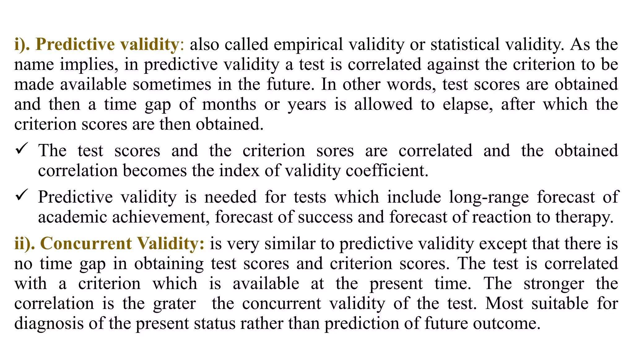 i). Predictive validity: also called empirical validity or statistical validity. As the
name implies, in predictive validity a test is correlated against the criterion to be
made available sometimes in the future. In other words, test scores are obtained
and then a time gap of months or years is allowed to elapse, after which the
criterion scores are then obtained.
 The test scores and the criterion sores are correlated and the obtained
correlation becomes the index of validity coefficient.
 Predictive validity is needed for tests which include long-range forecast of
academic achievement, forecast of success and forecast of reaction to therapy.
ii). Concurrent Validity: is very similar to predictive validity except that there is
no time gap in obtaining test scores and criterion scores. The test is correlated
with a criterion which is available at the present time. The stronger the
correlation is the grater the concurrent validity of the test. Most suitable for
diagnosis of the present status rather than prediction of future outcome.
 