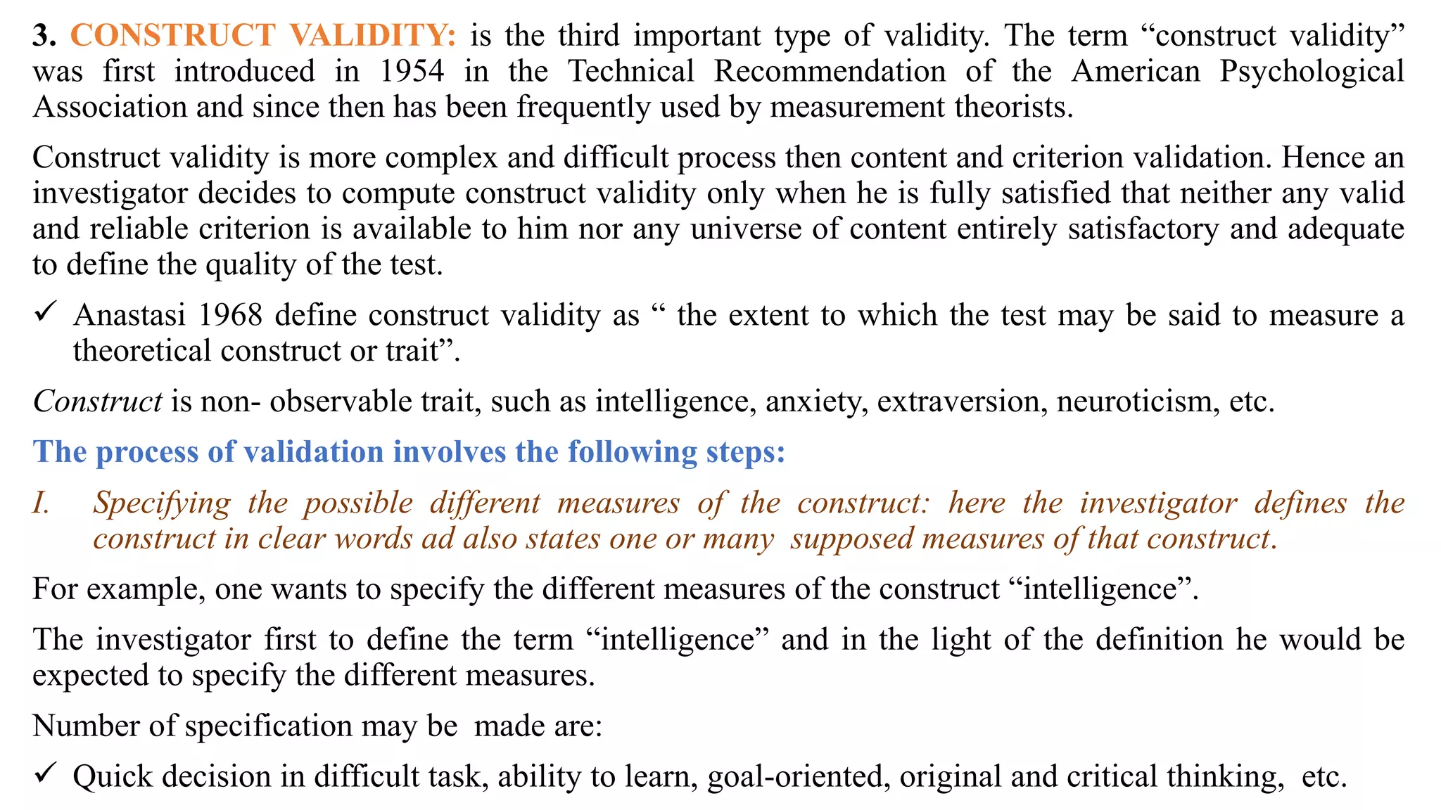 3. CONSTRUCT VALIDITY: is the third important type of validity. The term “construct validity”
was first introduced in 1954 in the Technical Recommendation of the American Psychological
Association and since then has been frequently used by measurement theorists.
Construct validity is more complex and difficult process then content and criterion validation. Hence an
investigator decides to compute construct validity only when he is fully satisfied that neither any valid
and reliable criterion is available to him nor any universe of content entirely satisfactory and adequate
to define the quality of the test.
 Anastasi 1968 define construct validity as “ the extent to which the test may be said to measure a
theoretical construct or trait”.
Construct is non- observable trait, such as intelligence, anxiety, extraversion, neuroticism, etc.
The process of validation involves the following steps:
I. Specifying the possible different measures of the construct: here the investigator defines the
construct in clear words ad also states one or many supposed measures of that construct.
For example, one wants to specify the different measures of the construct “intelligence”.
The investigator first to define the term “intelligence” and in the light of the definition he would be
expected to specify the different measures.
Number of specification may be made are:
 Quick decision in difficult task, ability to learn, goal-oriented, original and critical thinking, etc.
 