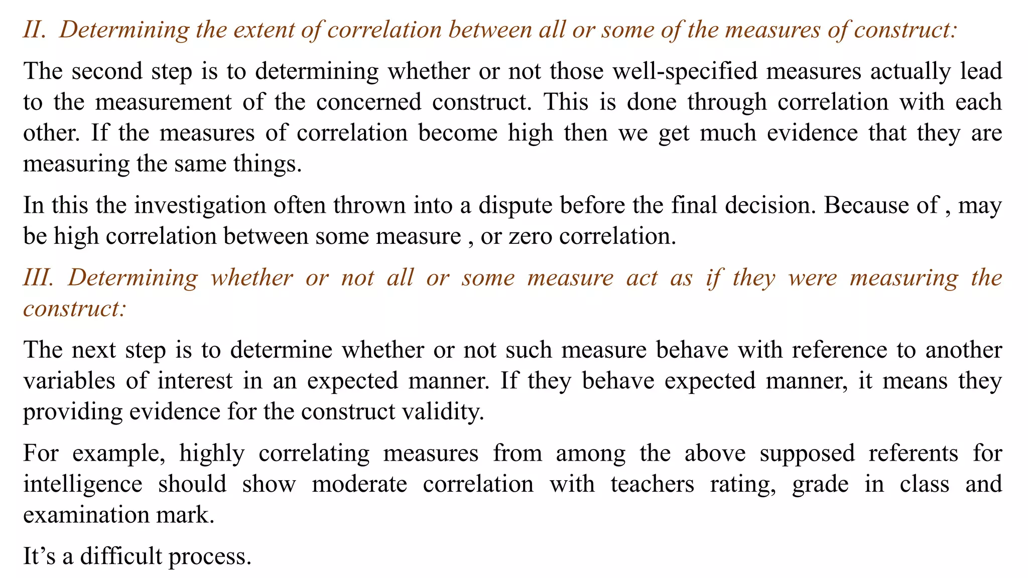 II. Determining the extent of correlation between all or some of the measures of construct:
The second step is to determining whether or not those well-specified measures actually lead
to the measurement of the concerned construct. This is done through correlation with each
other. If the measures of correlation become high then we get much evidence that they are
measuring the same things.
In this the investigation often thrown into a dispute before the final decision. Because of , may
be high correlation between some measure , or zero correlation.
III. Determining whether or not all or some measure act as if they were measuring the
construct:
The next step is to determine whether or not such measure behave with reference to another
variables of interest in an expected manner. If they behave expected manner, it means they
providing evidence for the construct validity.
For example, highly correlating measures from among the above supposed referents for
intelligence should show moderate correlation with teachers rating, grade in class and
examination mark.
It’s a difficult process.
 
