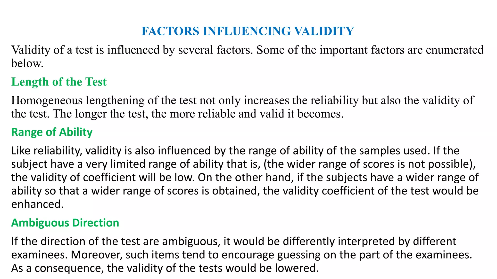 FACTORS INFLUENCING VALIDITY
Validity of a test is influenced by several factors. Some of the important factors are enumerated
below.
Length of the Test
Homogeneous lengthening of the test not only increases the reliability but also the validity of
the test. The longer the test, the more reliable and valid it becomes.
Range of Ability
Like reliability, validity is also influenced by the range of ability of the samples used. If the
subject have a very limited range of ability that is, (the wider range of scores is not possible),
the validity of coefficient will be low. On the other hand, if the subjects have a wider range of
ability so that a wider range of scores is obtained, the validity coefficient of the test would be
enhanced.
Ambiguous Direction
If the direction of the test are ambiguous, it would be differently interpreted by different
examinees. Moreover, such items tend to encourage guessing on the part of the examinees.
As a consequence, the validity of the tests would be lowered.
 