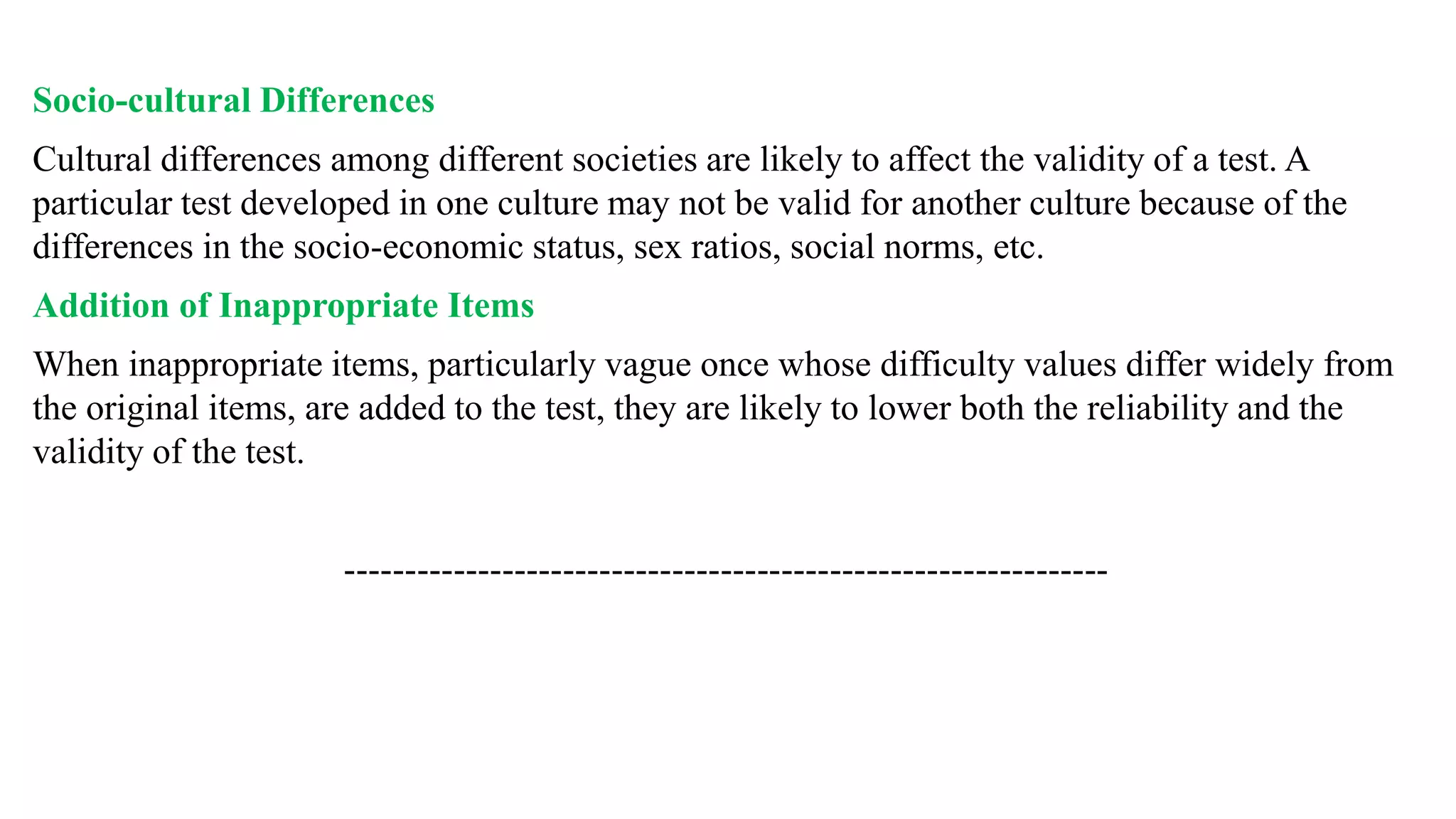 Socio-cultural Differences
Cultural differences among different societies are likely to affect the validity of a test. A
particular test developed in one culture may not be valid for another culture because of the
differences in the socio-economic status, sex ratios, social norms, etc.
Addition of Inappropriate Items
When inappropriate items, particularly vague once whose difficulty values differ widely from
the original items, are added to the test, they are likely to lower both the reliability and the
validity of the test.
---------------------------------------------------------------
 