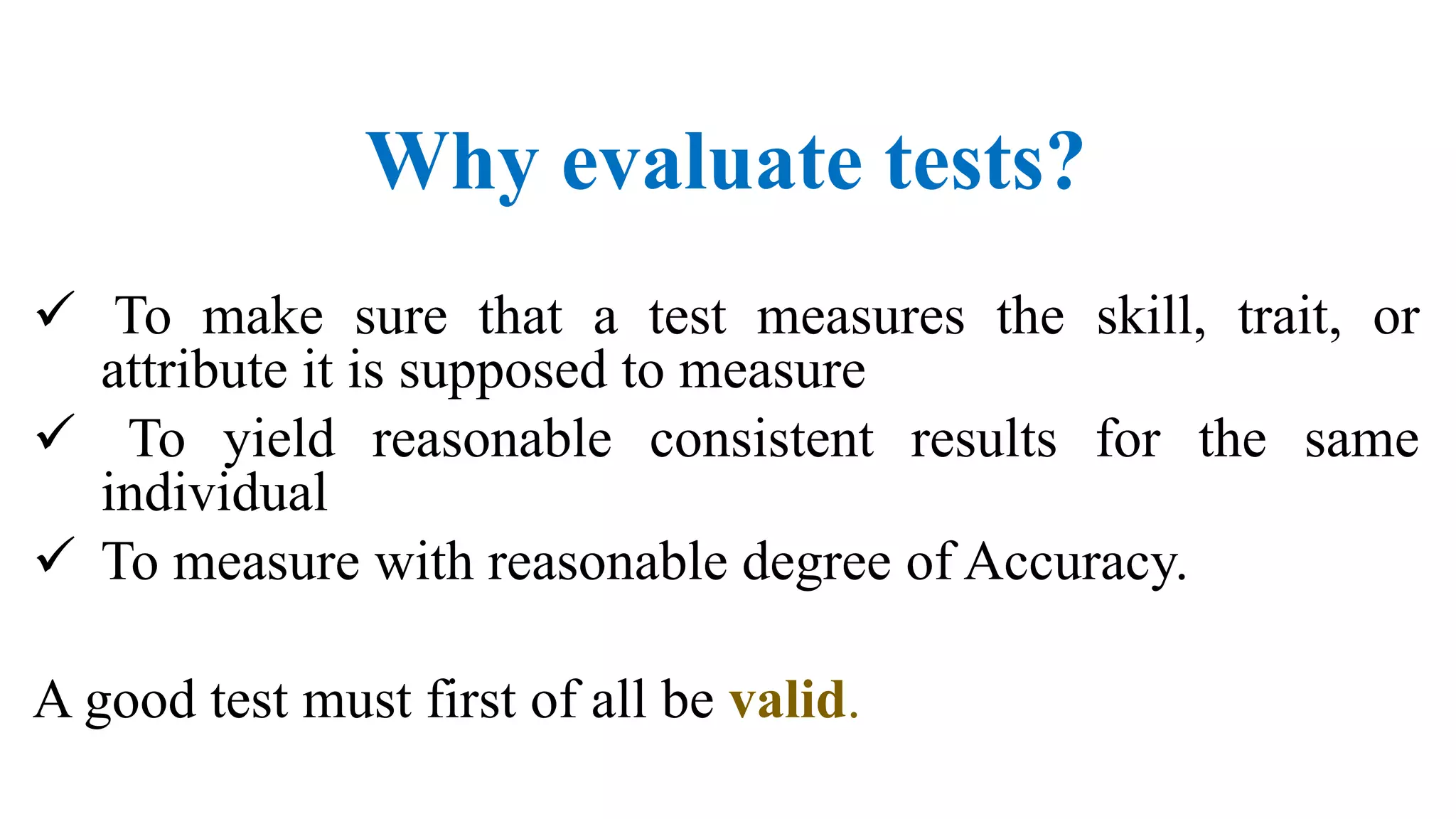 Why evaluate tests?
 To make sure that a test measures the skill, trait, or
attribute it is supposed to measure
 To yield reasonable consistent results for the same
individual
 To measure with reasonable degree of Accuracy.
A good test must first of all be valid.
 