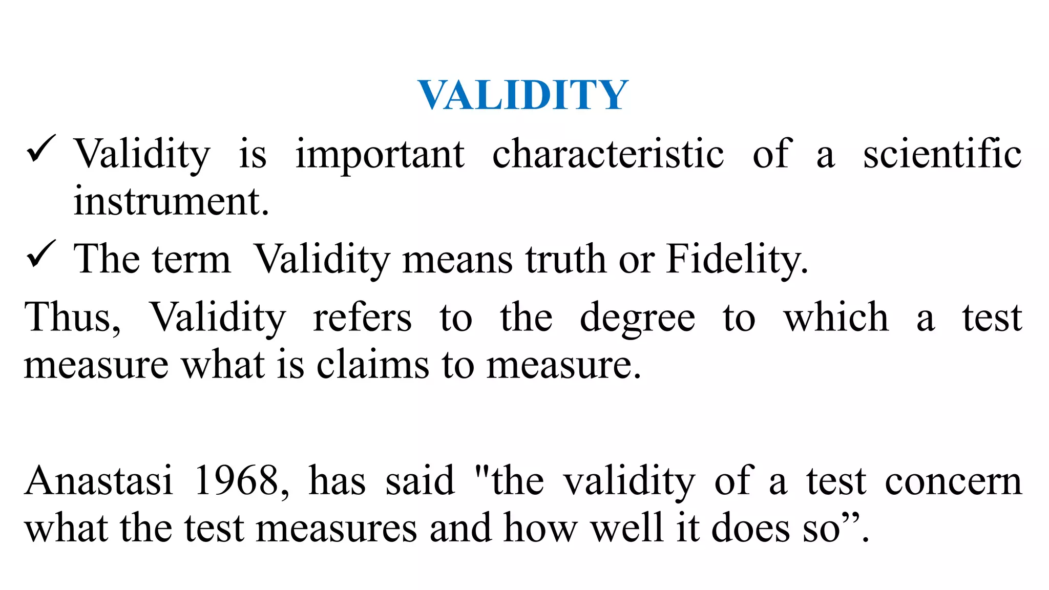 VALIDITY
 Validity is important characteristic of a scientific
instrument.
 The term Validity means truth or Fidelity.
Thus, Validity refers to the degree to which a test
measure what is claims to measure.
Anastasi 1968, has said "the validity of a test concern
what the test measures and how well it does so”.
 