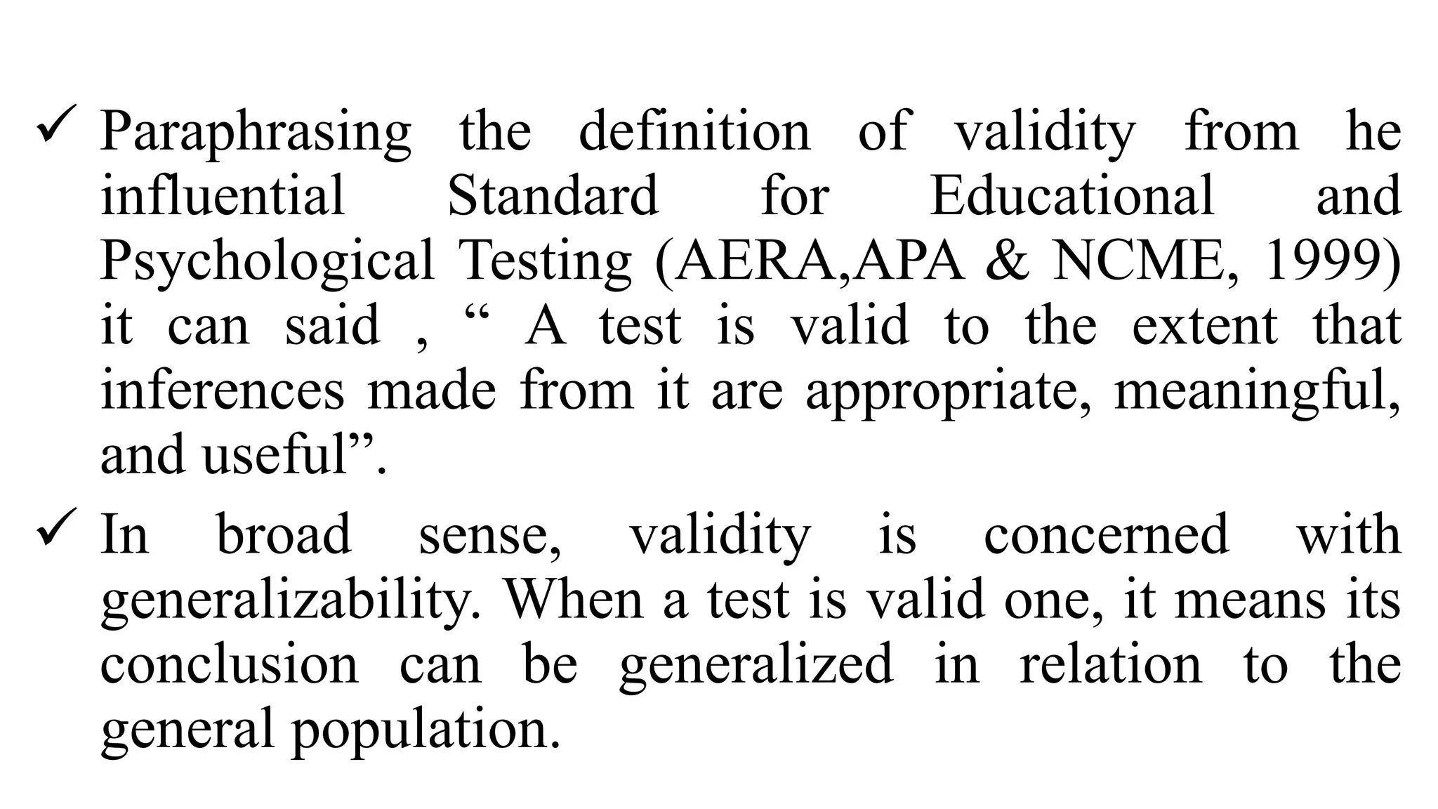  Paraphrasing the definition of validity from he
influential Standard for Educational and
Psychological Testing (AERA,APA & NCME, 1999)
it can said , “ A test is valid to the extent that
inferences made from it are appropriate, meaningful,
and useful”.
 In broad sense, validity is concerned with
generalizability. When a test is valid one, it means its
conclusion can be generalized in relation to the
general population.
 