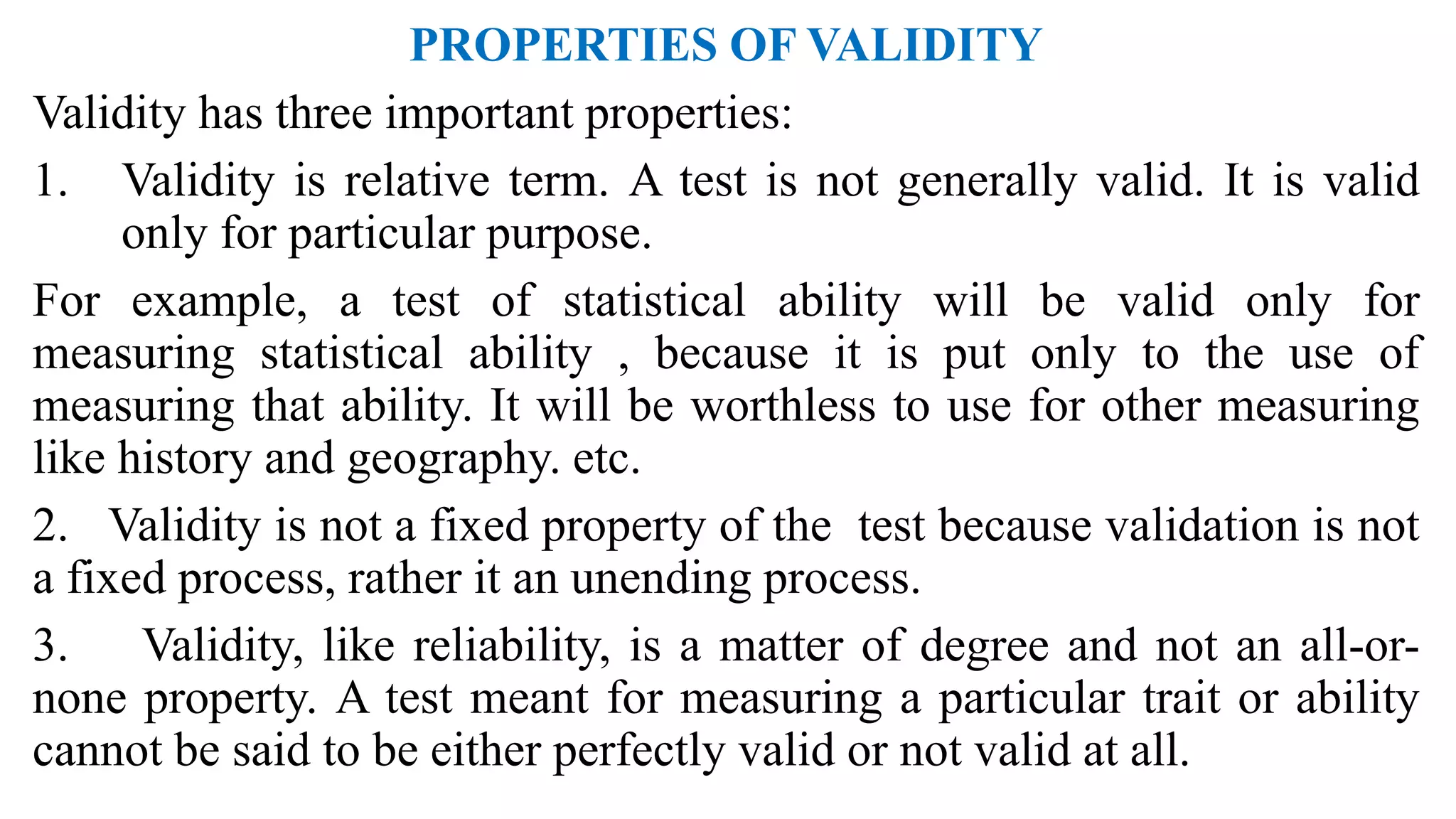 PROPERTIES OF VALIDITY
Validity has three important properties:
1. Validity is relative term. A test is not generally valid. It is valid
only for particular purpose.
For example, a test of statistical ability will be valid only for
measuring statistical ability , because it is put only to the use of
measuring that ability. It will be worthless to use for other measuring
like history and geography. etc.
2. Validity is not a fixed property of the test because validation is not
a fixed process, rather it an unending process.
3. Validity, like reliability, is a matter of degree and not an all-or-
none property. A test meant for measuring a particular trait or ability
cannot be said to be either perfectly valid or not valid at all.
 