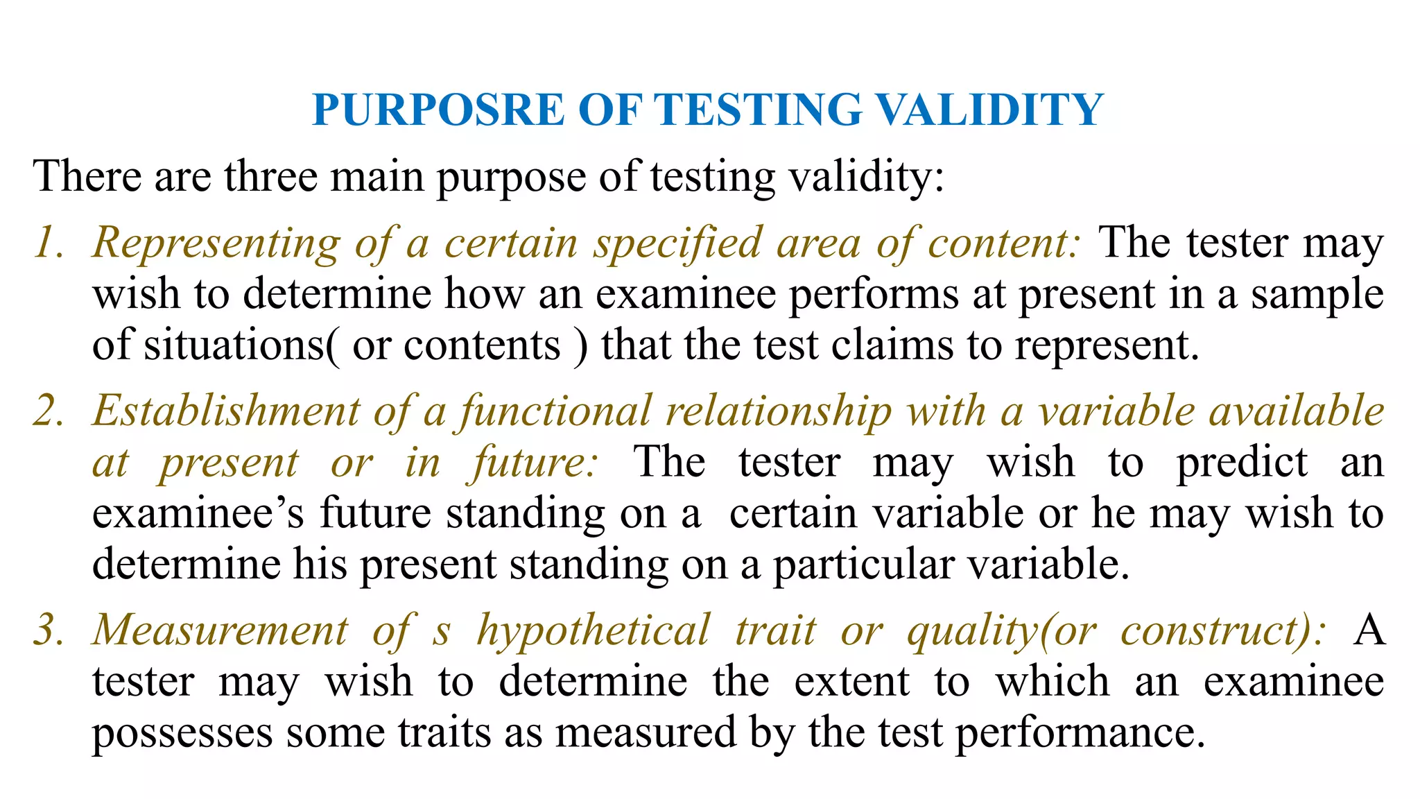 PURPOSRE OF TESTING VALIDITY
There are three main purpose of testing validity:
1. Representing of a certain specified area of content: The tester may
wish to determine how an examinee performs at present in a sample
of situations( or contents ) that the test claims to represent.
2. Establishment of a functional relationship with a variable available
at present or in future: The tester may wish to predict an
examinee’s future standing on a certain variable or he may wish to
determine his present standing on a particular variable.
3. Measurement of s hypothetical trait or quality(or construct): A
tester may wish to determine the extent to which an examinee
possesses some traits as measured by the test performance.
 