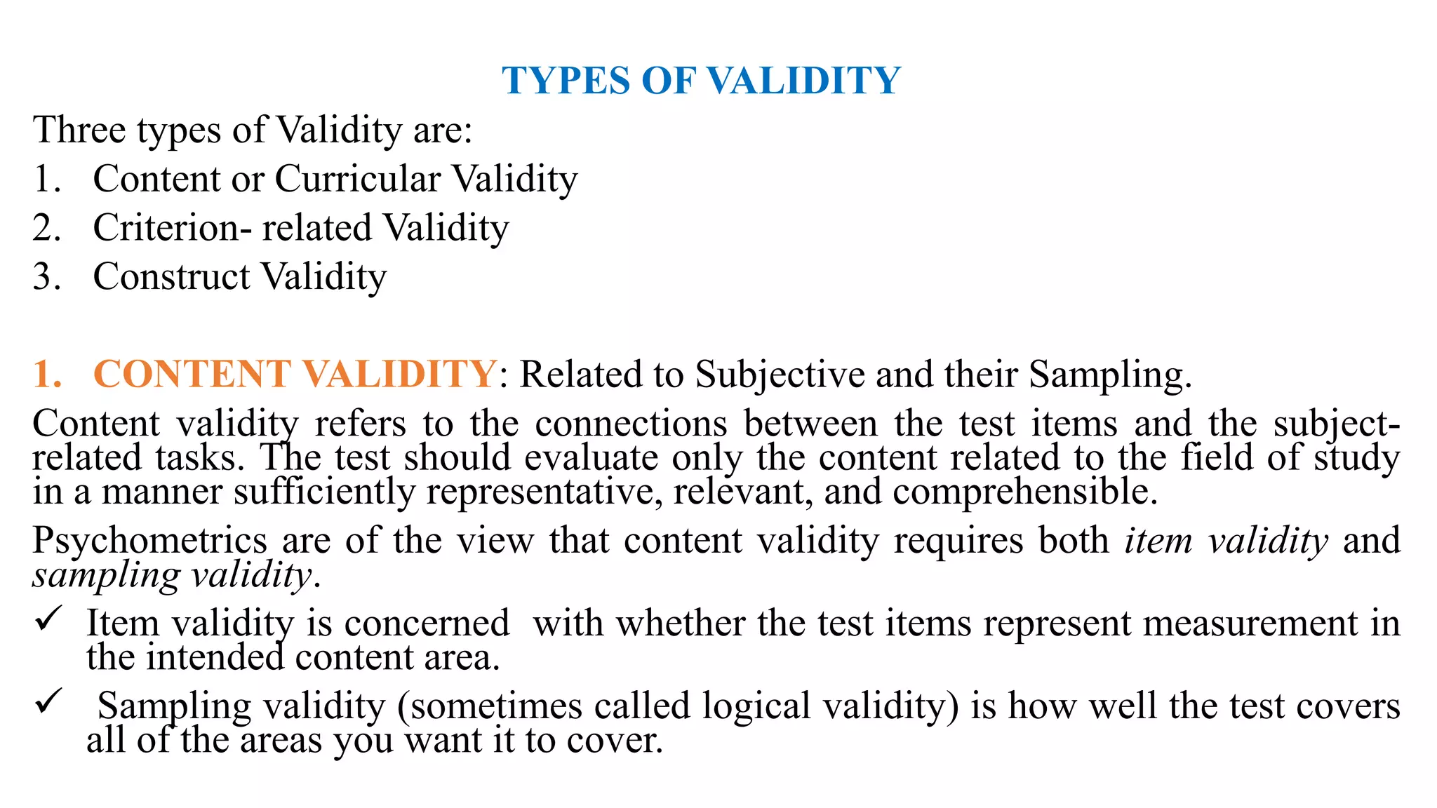 TYPES OF VALIDITY
Three types of Validity are:
1. Content or Curricular Validity
2. Criterion- related Validity
3. Construct Validity
1. CONTENT VALIDITY: Related to Subjective and their Sampling.
Content validity refers to the connections between the test items and the subject-
related tasks. The test should evaluate only the content related to the field of study
in a manner sufficiently representative, relevant, and comprehensible.
Psychometrics are of the view that content validity requires both item validity and
sampling validity.
 Item validity is concerned with whether the test items represent measurement in
the intended content area.
 Sampling validity (sometimes called logical validity) is how well the test covers
all of the areas you want it to cover.
 