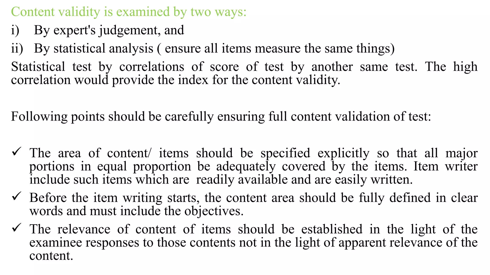 Content validity is examined by two ways:
i) By expert's judgement, and
ii) By statistical analysis ( ensure all items measure the same things)
Statistical test by correlations of score of test by another same test. The high
correlation would provide the index for the content validity.
Following points should be carefully ensuring full content validation of test:
 The area of content/ items should be specified explicitly so that all major
portions in equal proportion be adequately covered by the items. Item writer
include such items which are readily available and are easily written.
 Before the item writing starts, the content area should be fully defined in clear
words and must include the objectives.
 The relevance of content of items should be established in the light of the
examinee responses to those contents not in the light of apparent relevance of the
content.
 