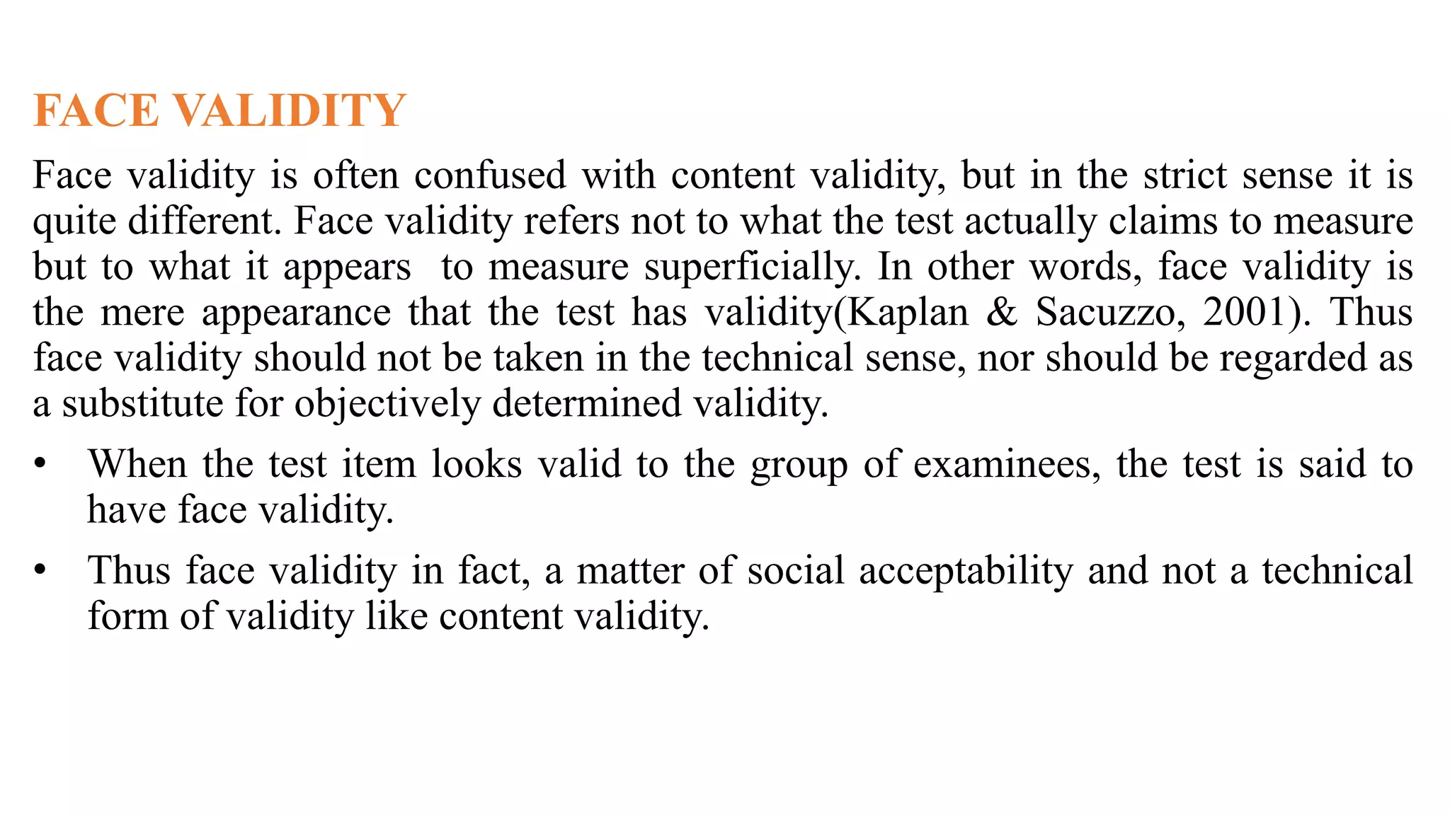 FACE VALIDITY
Face validity is often confused with content validity, but in the strict sense it is
quite different. Face validity refers not to what the test actually claims to measure
but to what it appears to measure superficially. In other words, face validity is
the mere appearance that the test has validity(Kaplan & Sacuzzo, 2001). Thus
face validity should not be taken in the technical sense, nor should be regarded as
a substitute for objectively determined validity.
• When the test item looks valid to the group of examinees, the test is said to
have face validity.
• Thus face validity in fact, a matter of social acceptability and not a technical
form of validity like content validity.
 