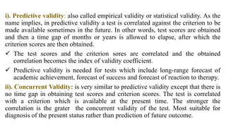 i). Predictive validity: also called empirical validity or statistical validity. As the
name implies, in predictive validity a test is correlated against the criterion to be
made available sometimes in the future. In other words, test scores are obtained
and then a time gap of months or years is allowed to elapse, after which the
criterion scores are then obtained.
 The test scores and the criterion sores are correlated and the obtained
correlation becomes the index of validity coefficient.
 Predictive validity is needed for tests which include long-range forecast of
academic achievement, forecast of success and forecast of reaction to therapy.
ii). Concurrent Validity: is very similar to predictive validity except that there is
no time gap in obtaining test scores and criterion scores. The test is correlated
with a criterion which is available at the present time. The stronger the
correlation is the grater the concurrent validity of the test. Most suitable for
diagnosis of the present status rather than prediction of future outcome.
 