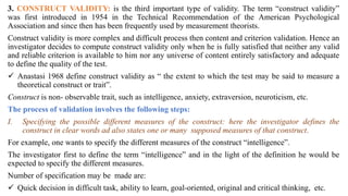 3. CONSTRUCT VALIDITY: is the third important type of validity. The term “construct validity”
was first introduced in 1954 in the Technical Recommendation of the American Psychological
Association and since then has been frequently used by measurement theorists.
Construct validity is more complex and difficult process then content and criterion validation. Hence an
investigator decides to compute construct validity only when he is fully satisfied that neither any valid
and reliable criterion is available to him nor any universe of content entirely satisfactory and adequate
to define the quality of the test.
 Anastasi 1968 define construct validity as “ the extent to which the test may be said to measure a
theoretical construct or trait”.
Construct is non- observable trait, such as intelligence, anxiety, extraversion, neuroticism, etc.
The process of validation involves the following steps:
I. Specifying the possible different measures of the construct: here the investigator defines the
construct in clear words ad also states one or many supposed measures of that construct.
For example, one wants to specify the different measures of the construct “intelligence”.
The investigator first to define the term “intelligence” and in the light of the definition he would be
expected to specify the different measures.
Number of specification may be made are:
 Quick decision in difficult task, ability to learn, goal-oriented, original and critical thinking, etc.
 