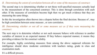 II. Determining the extent of correlation between all or some of the measures of construct:
The second step is to determining whether or not those well-specified measures actually lead
to the measurement of the concerned construct. This is done through correlation with each
other. If the measures of correlation become high then we get much evidence that they are
measuring the same things.
In this the investigation often thrown into a dispute before the final decision. Because of , may
be high correlation between some measure , or zero correlation.
III. Determining whether or not all or some measure act as if they were measuring the
construct:
The next step is to determine whether or not such measure behave with reference to another
variables of interest in an expected manner. If they behave expected manner, it means they
providing evidence for the construct validity.
For example, highly correlating measures from among the above supposed referents for
intelligence should show moderate correlation with teachers rating, grade in class and
examination mark.
It’s a difficult process.
 