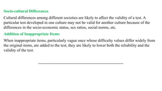 Socio-cultural Differences
Cultural differences among different societies are likely to affect the validity of a test. A
particular test developed in one culture may not be valid for another culture because of the
differences in the socio-economic status, sex ratios, social norms, etc.
Addition of Inappropriate Items
When inappropriate items, particularly vague once whose difficulty values differ widely from
the original items, are added to the test, they are likely to lower both the reliability and the
validity of the test.
---------------------------------------------------------------
 