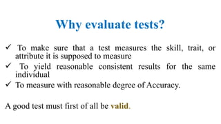 Why evaluate tests?
 To make sure that a test measures the skill, trait, or
attribute it is supposed to measure
 To yield reasonable consistent results for the same
individual
 To measure with reasonable degree of Accuracy.
A good test must first of all be valid.
 