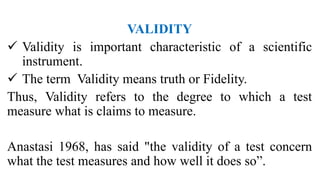 VALIDITY
 Validity is important characteristic of a scientific
instrument.
 The term Validity means truth or Fidelity.
Thus, Validity refers to the degree to which a test
measure what is claims to measure.
Anastasi 1968, has said "the validity of a test concern
what the test measures and how well it does so”.
 