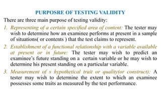 PURPOSRE OF TESTING VALIDITY
There are three main purpose of testing validity:
1. Representing of a certain specified area of content: The tester may
wish to determine how an examinee performs at present in a sample
of situations( or contents ) that the test claims to represent.
2. Establishment of a functional relationship with a variable available
at present or in future: The tester may wish to predict an
examinee’s future standing on a certain variable or he may wish to
determine his present standing on a particular variable.
3. Measurement of s hypothetical trait or quality(or construct): A
tester may wish to determine the extent to which an examinee
possesses some traits as measured by the test performance.
 