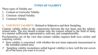 TYPES OF VALIDITY
Three types of Validity are:
1. Content or Curricular Validity
2. Criterion- related Validity
3. Construct Validity
1. CONTENT VALIDITY: Related to Subjective and their Sampling.
Content validity refers to the connections between the test items and the subject-
related tasks. The test should evaluate only the content related to the field of study
in a manner sufficiently representative, relevant, and comprehensible.
Psychometrics are of the view that content validity requires both item validity and
sampling validity.
 Item validity is concerned with whether the test items represent measurement in
the intended content area.
 Sampling validity (sometimes called logical validity) is how well the test covers
all of the areas you want it to cover.
 