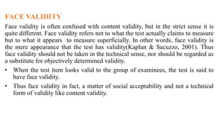 FACE VALIDITY
Face validity is often confused with content validity, but in the strict sense it is
quite different. Face validity refers not to what the test actually claims to measure
but to what it appears to measure superficially. In other words, face validity is
the mere appearance that the test has validity(Kaplan & Sacuzzo, 2001). Thus
face validity should not be taken in the technical sense, nor should be regarded as
a substitute for objectively determined validity.
• When the test item looks valid to the group of examinees, the test is said to
have face validity.
• Thus face validity in fact, a matter of social acceptability and not a technical
form of validity like content validity.
 