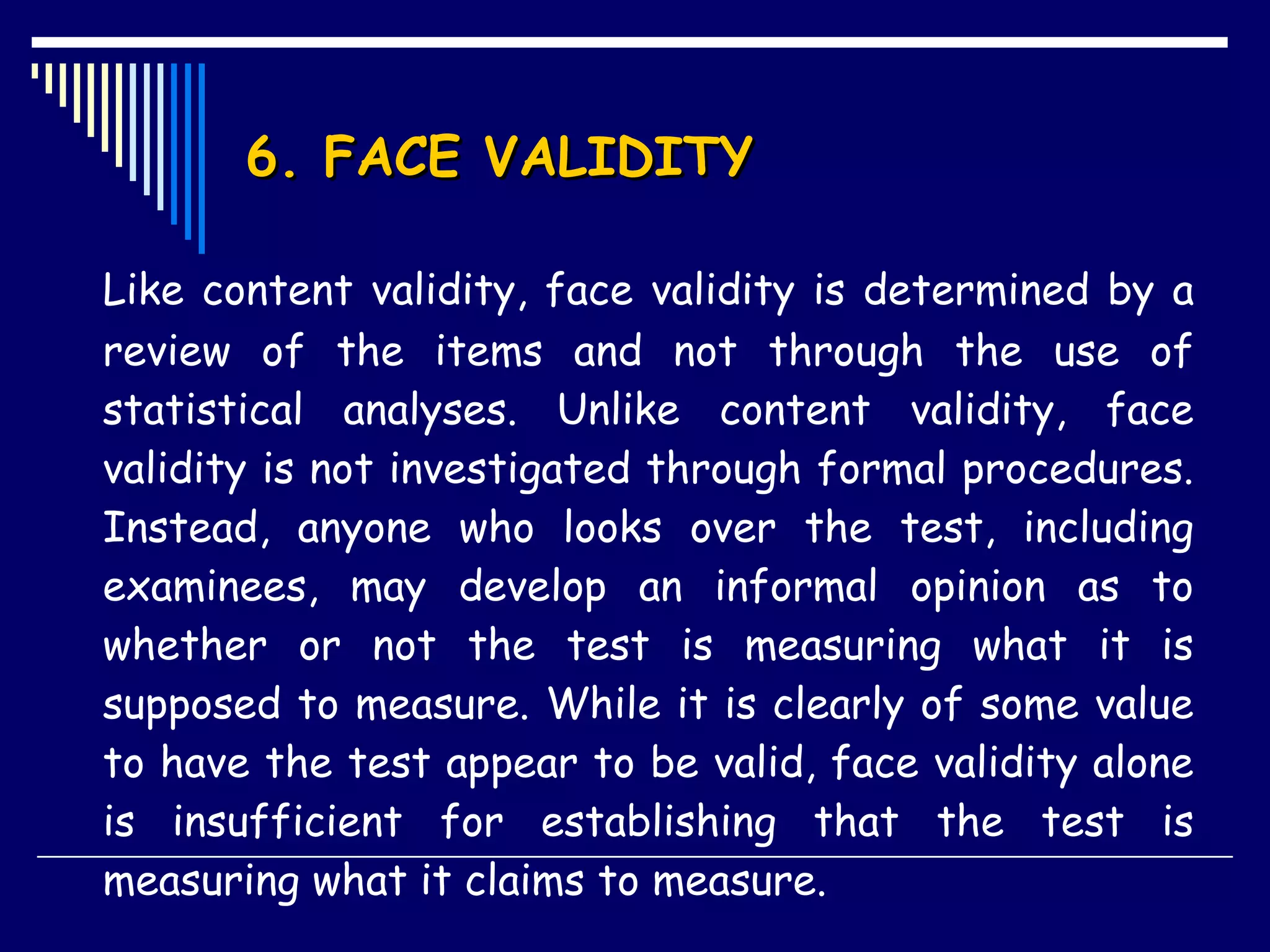 6. FACE VALIDITY Like content validity, face validity is determined by a review of the items and not through the use of statistical analyses. Unlike content validity, face validity is not investigated through formal procedures. Instead, anyone who looks over the test, including examinees, may develop an informal opinion as to whether or not the test is measuring what it is supposed to measure. While it is clearly of some value to have the test appear to be valid, face validity alone is insufficient for establishing that the test is measuring what it claims to measure.  