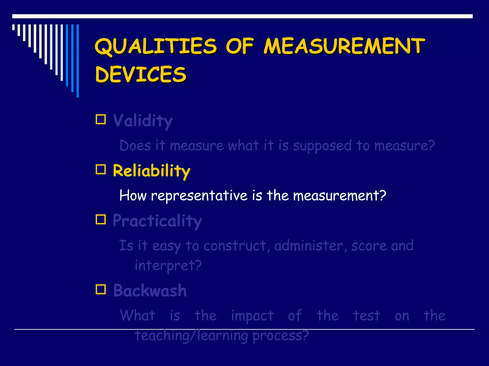 QUALITIES OF MEASUREMENT DEVICES Validity Does it measure what it is supposed to measure? Reliability How representative is the measurement? Practicality Is it easy to construct, administer, score and interpret? Backwash What is the impact of the test on the  teaching/learning process? 