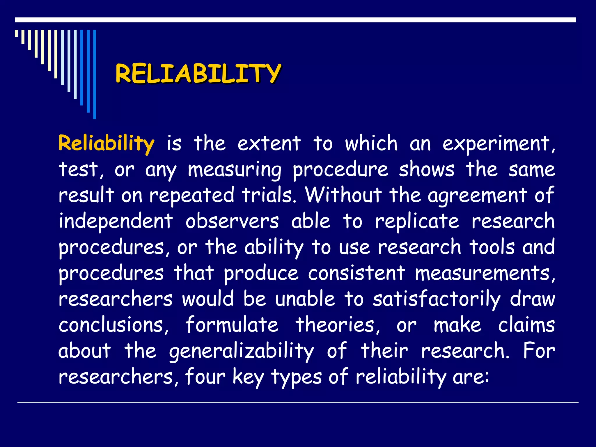 RELIABILITY Reliability  is the extent to which an experiment, test, or any measuring procedure shows the same result on repeated trials. Without the agreement of independent observers able to replicate research procedures, or the ability to use research tools and procedures that produce consistent measurements, researchers would be unable to satisfactorily draw conclusions, formulate theories, or make claims about the generalizability of their research. For researchers, four key types of reliability are:  