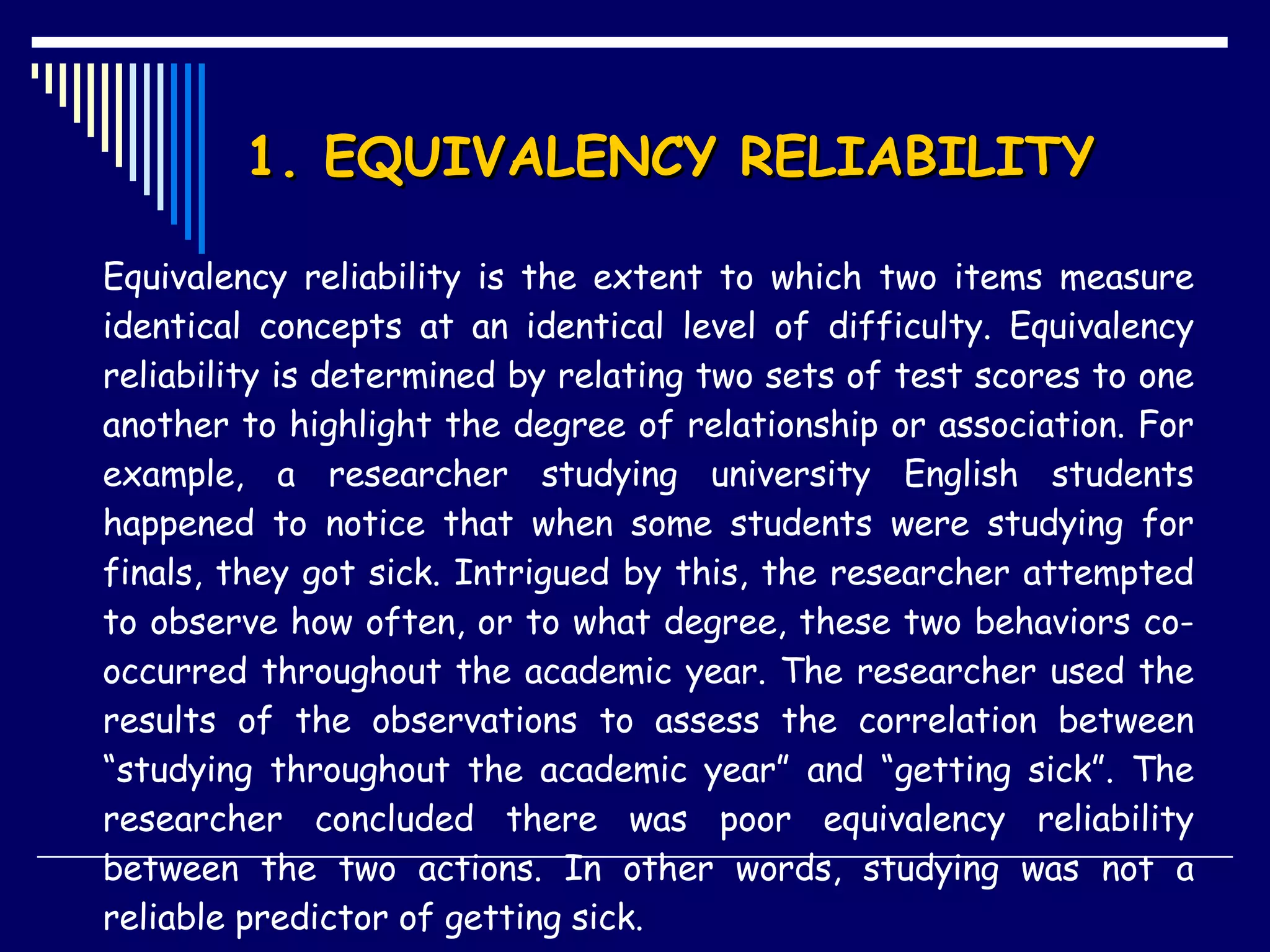 1. EQUIVALENCY RELIABILITY  Equivalency reliability is the extent to which two items measure identical concepts at an identical level of difficulty. Equivalency reliability is determined by relating two sets of test scores to one another to highlight the degree of relationship or association. For example, a researcher studying university English students happened to notice that when some students were studying for finals, they got sick. Intrigued by this, the researcher attempted to observe how often, or to what degree, these two behaviors co-occurred throughout the academic year. The researcher used the results of the observations to assess the correlation between “studying throughout the academic year” and “getting sick”. The researcher concluded there was poor equivalency reliability between the two actions. In other words, studying was not a reliable predictor of getting sick.  