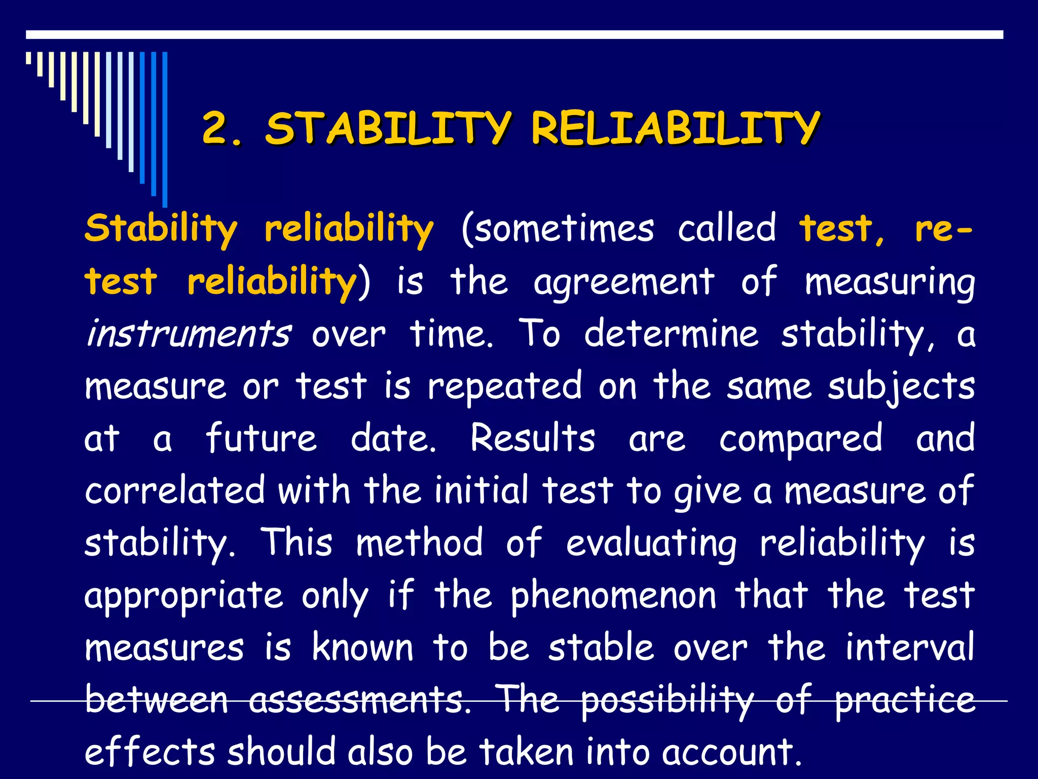 2. STABILITY RELIABILITY  Stability reliability  (sometimes called  test, re-test reliability ) is the agreement of measuring  instruments  over time. To determine stability, a measure or test is repeated on the same subjects at a future date. Results are compared and correlated with the initial test to give a measure of stability. This method of evaluating reliability is appropriate only if the phenomenon that the test measures is known to be stable over the interval between assessments. The possibility of practice effects should also be taken into account. 