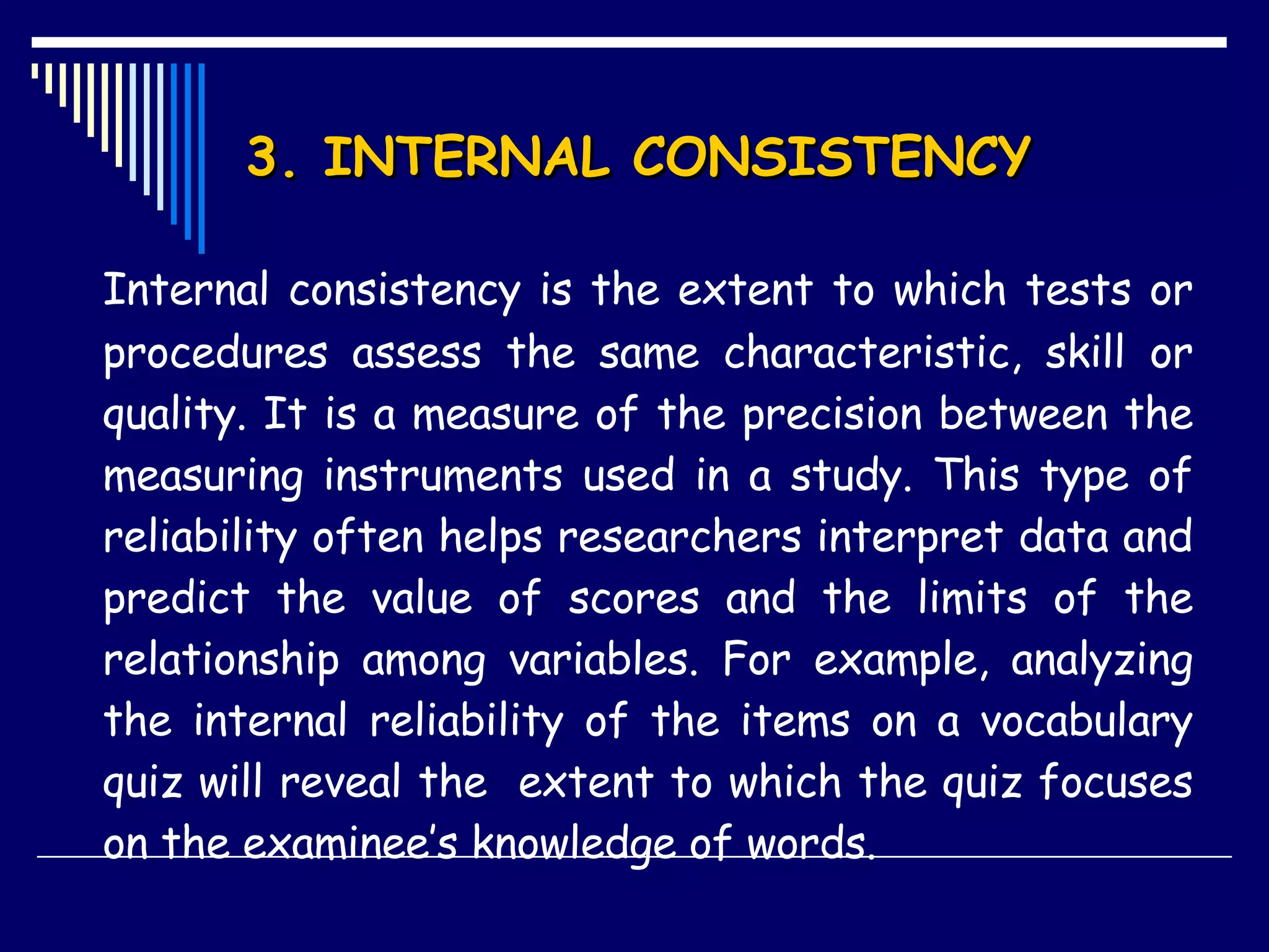 3. INTERNAL CONSISTENCY  Internal consistency is the extent to which tests or procedures assess the same characteristic, skill or quality. It is a measure of the precision between the measuring instruments used in a study. This type of reliability often helps researchers interpret data and predict the value of scores and the limits of the relationship among variables. For example, analyzing the internal reliability of the items on a vocabulary quiz will reveal the  extent to which the quiz focuses on the examinee’s knowledge of words. 
