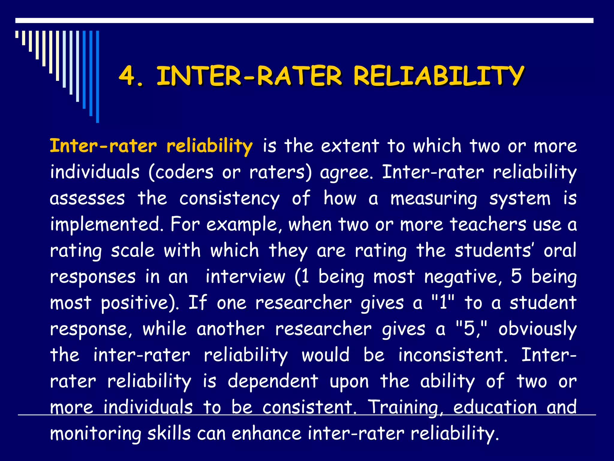 4. INTER-RATER RELIABILITY  Inter-rater reliability  is the extent to which two or more individuals (coders or raters) agree. Inter-rater reliability assesses the consistency of how a measuring system is implemented. For example, when two or more teachers use a rating scale with which they are rating the students’ oral responses in an  interview (1 being most negative, 5 being most positive). If one researcher gives a &quot;1&quot; to a student response, while another researcher gives a &quot;5,&quot; obviously the inter-rater reliability would be inconsistent. Inter-rater reliability is dependent upon the ability of two or more individuals to be consistent. Training, education and monitoring skills can enhance inter-rater reliability.  