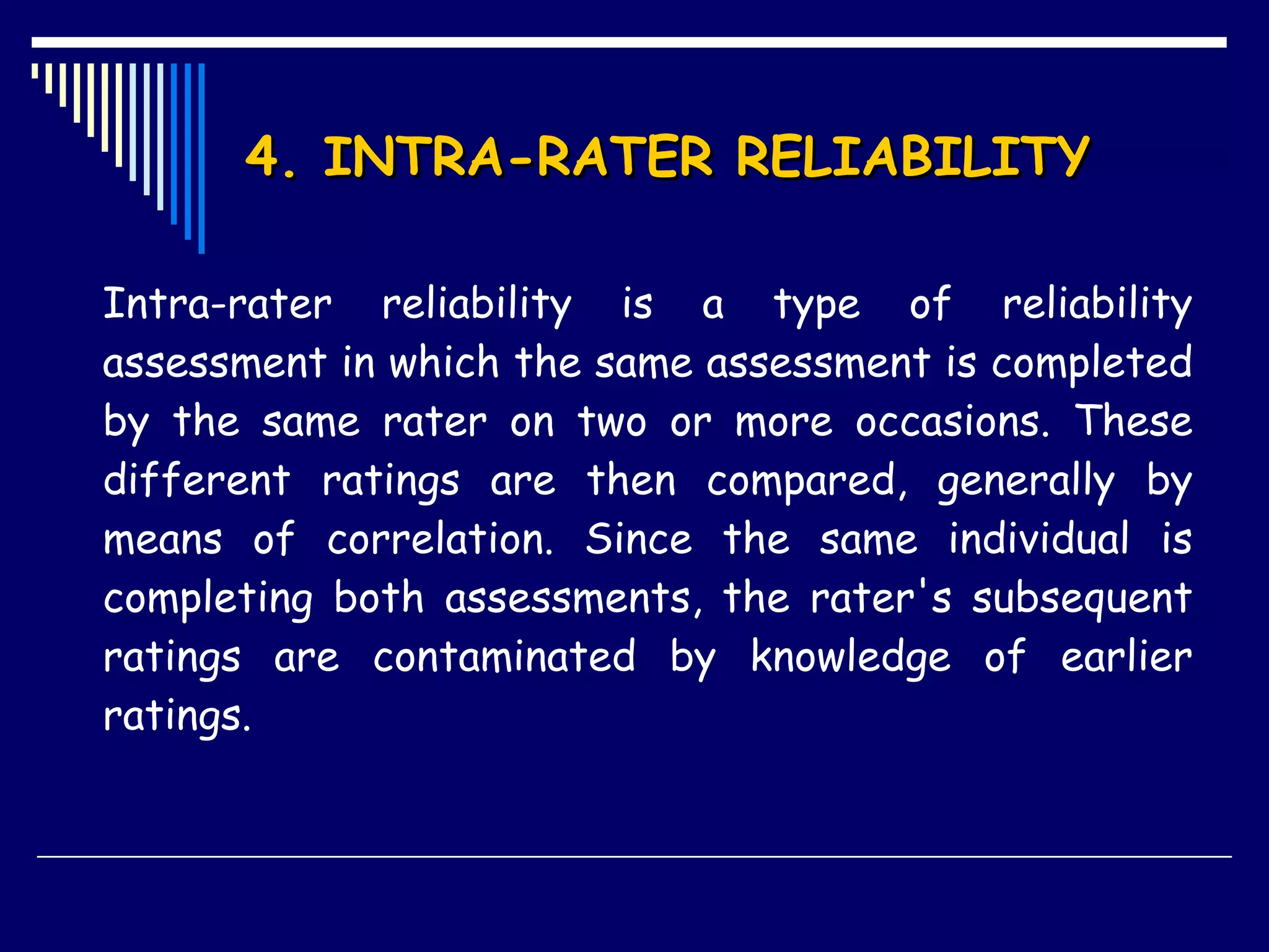 4. INTRA-RATER RELIABILITY  Intra-rater reliability is a type of reliability assessment in which the same assessment is completed by the same rater on two or more occasions. These different ratings are then compared, generally by means of correlation. Since the same individual is completing both assessments, the rater's subsequent ratings are contaminated by knowledge of earlier ratings. 