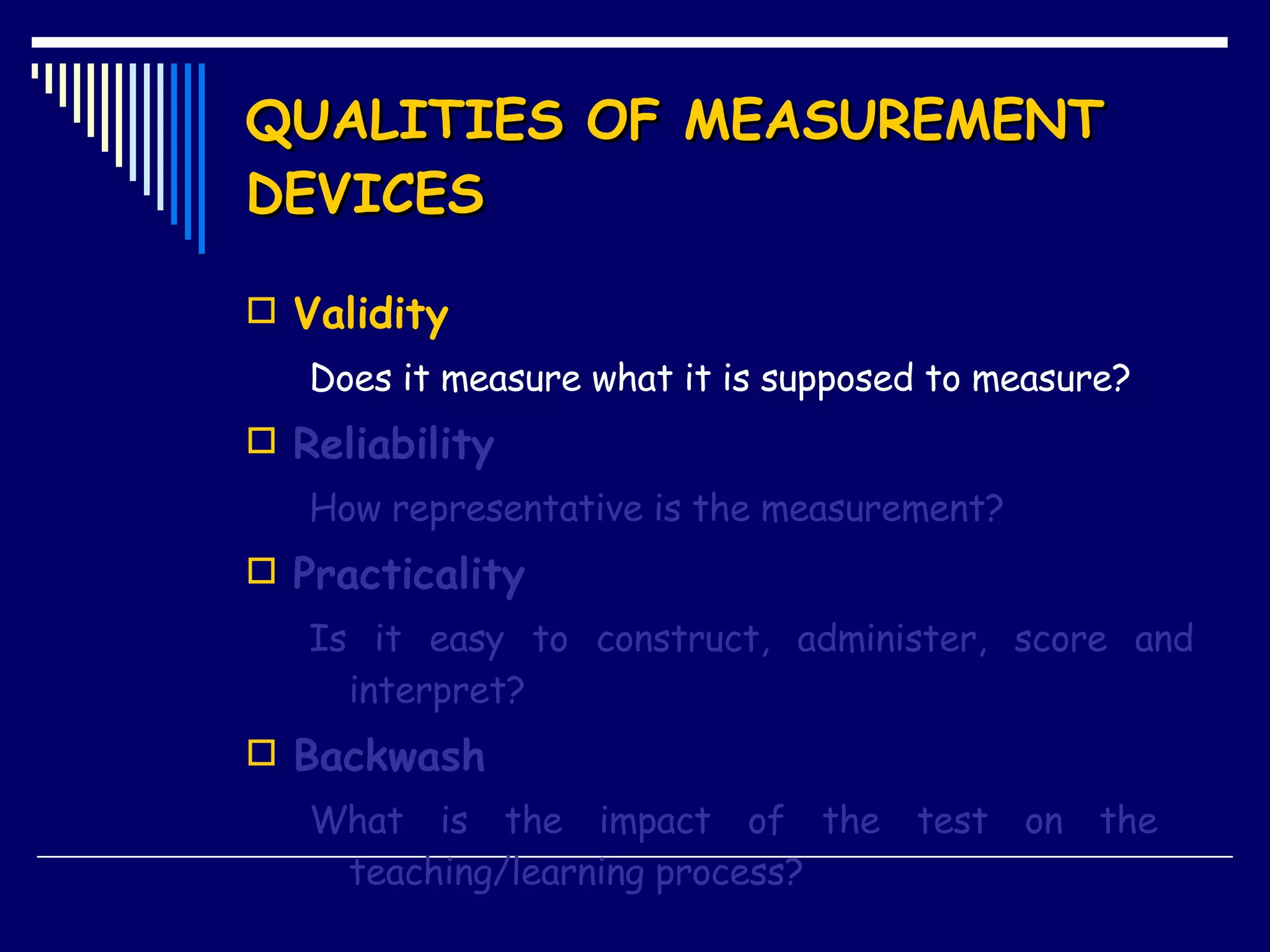 QUALITIES OF MEASUREMENT DEVICES Validity Does it measure what it is supposed to measure? Reliability How representative is the measurement? Practicality Is it easy to construct, administer, score and interpret? Backwash What is the impact of the test on the  teaching/learning process? 