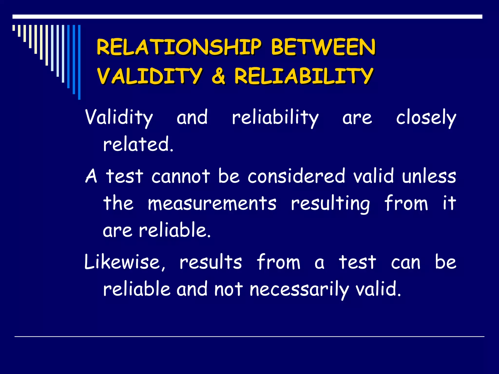 RELATIONSHIP BETWEEN VALIDITY & RELIABILITY   Validity and reliability are closely related. A test cannot be considered valid unless the measurements resulting from it are reliable. Likewise, results from a test can be reliable and not necessarily valid.  
