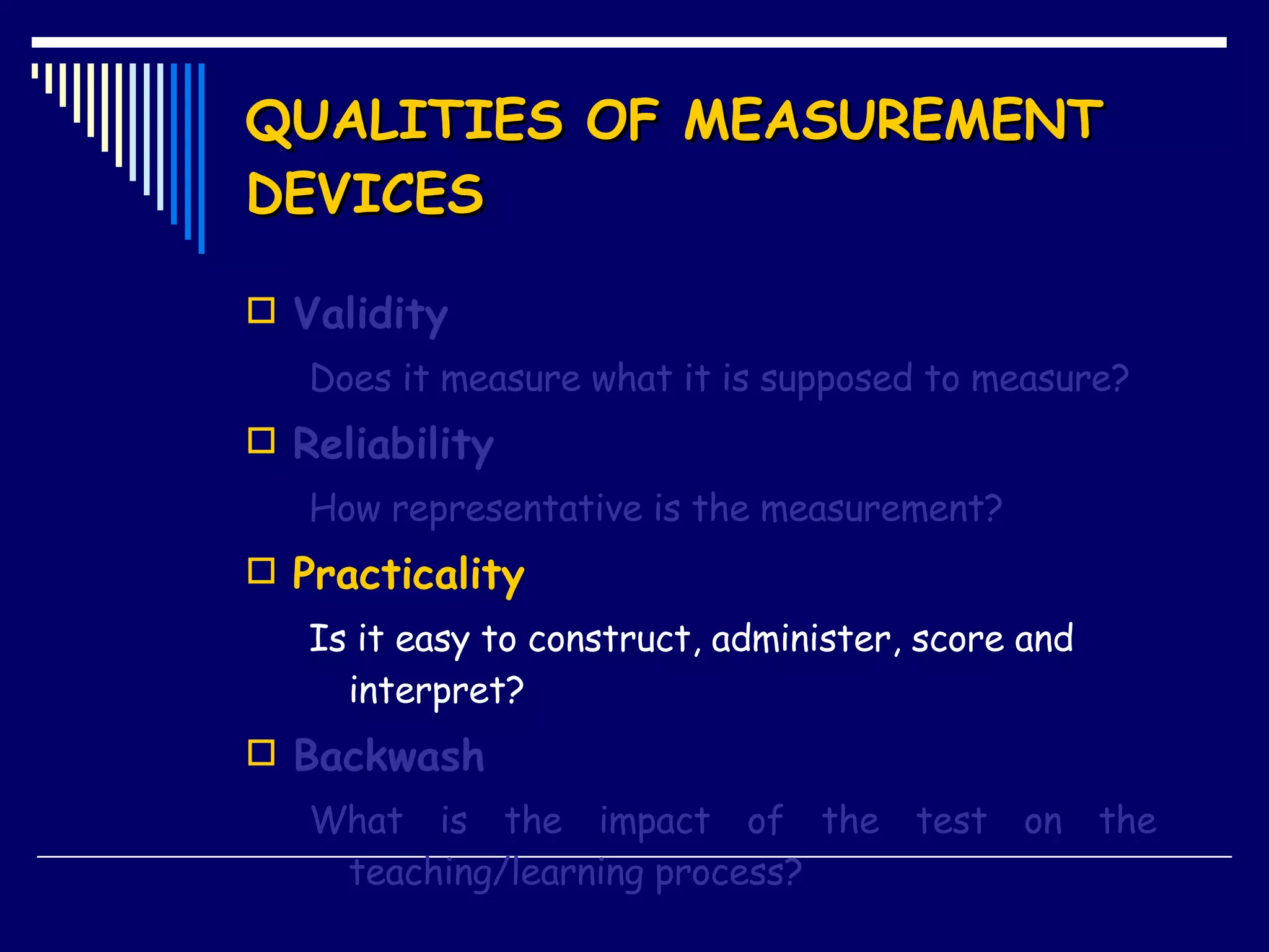 QUALITIES OF MEASUREMENT DEVICES Validity Does it measure what it is supposed to measure? Reliability How representative is the measurement? Practicality Is it easy to construct, administer, score and interpret? Backwash What is the impact of the test on the  teaching/learning process? 
