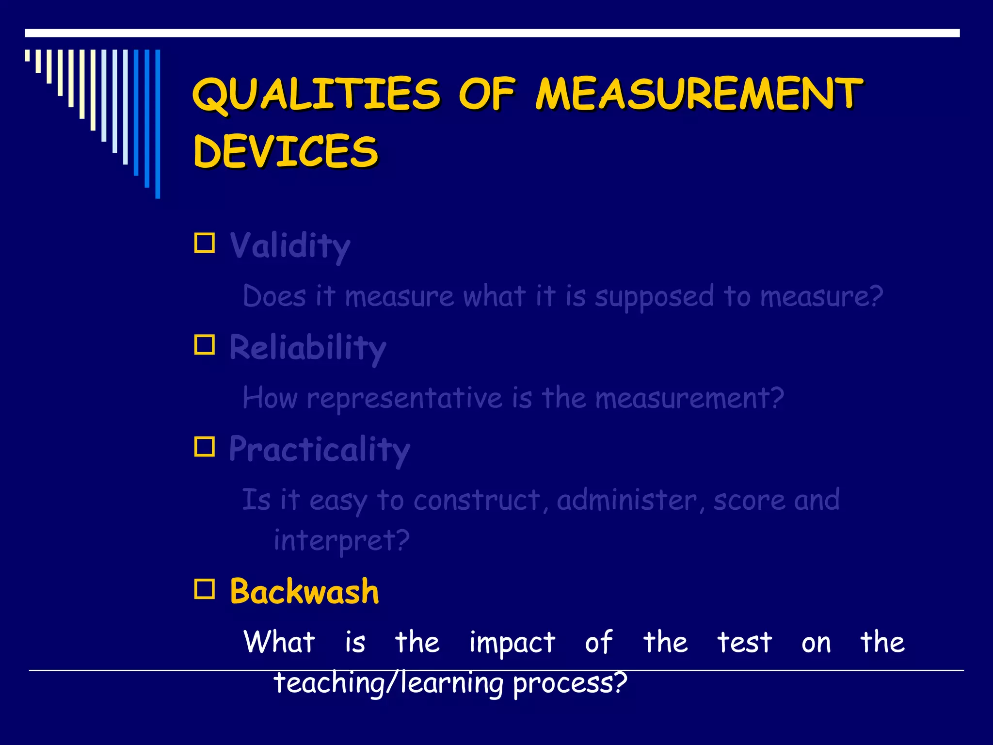 QUALITIES OF MEASUREMENT DEVICES Validity Does it measure what it is supposed to measure? Reliability How representative is the measurement? Practicality Is it easy to construct, administer, score and interpret? Backwash What is the impact of the test on the  teaching/learning process? 
