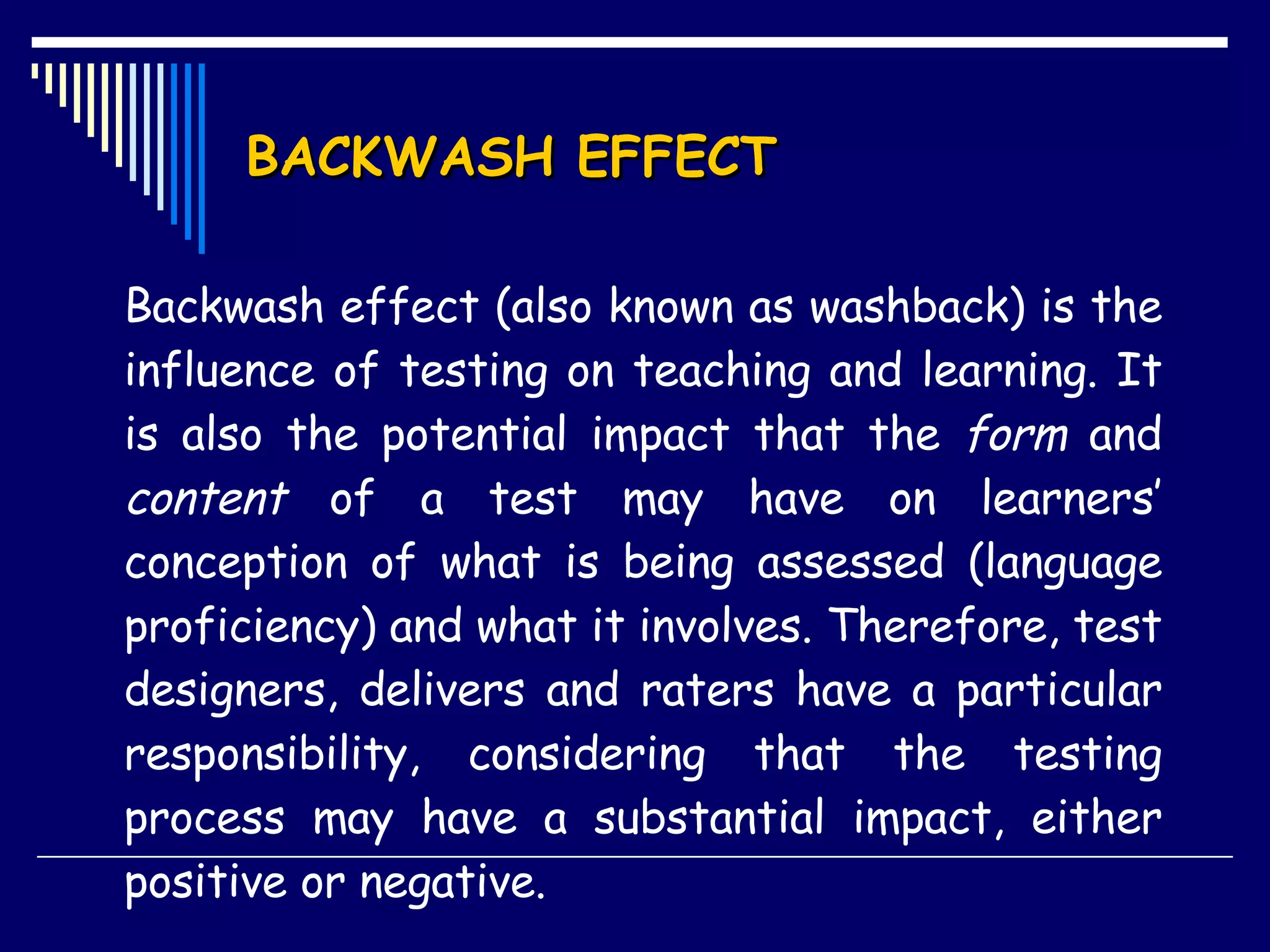 BACKWASH EFFECT Backwash effect (also known as washback) is the influence of testing on teaching and learning. It is also the potential impact that the  form  and  content  of a test may have on learners’ conception of what is being assessed (language proficiency) and what it involves. Therefore, test designers, delivers and raters have a particular responsibility, considering that the testing process may have a substantial impact, either positive or negative. 