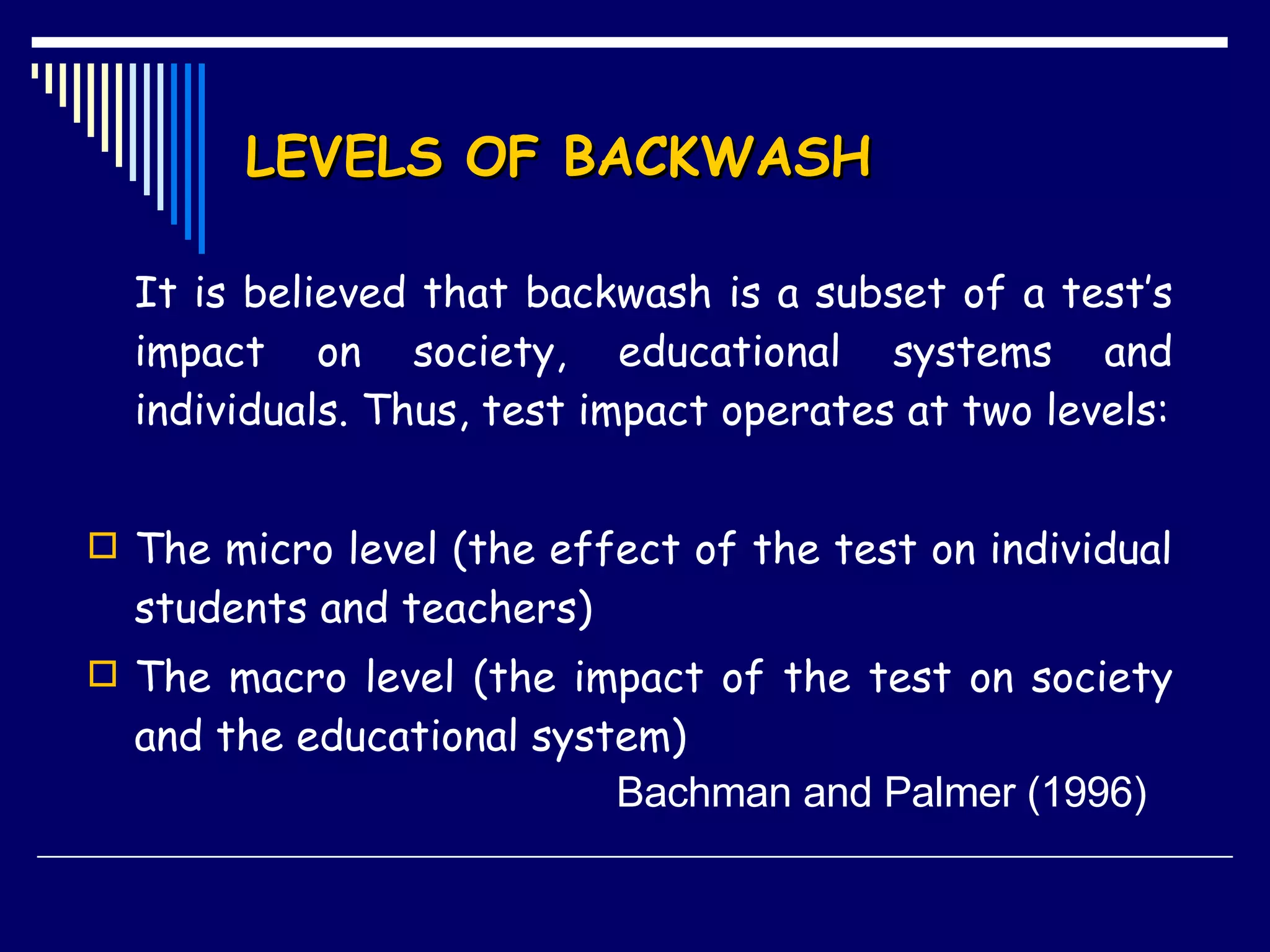 LEVELS OF BACKWASH It is believed that backwash is a subset of a test’s impact on society, educational systems and individuals. Thus, test impact operates at two levels: The micro level (the effect of the test on individual students and teachers) The macro level (the impact of the test on society and the educational system)   Bachman and Palmer (1996)  