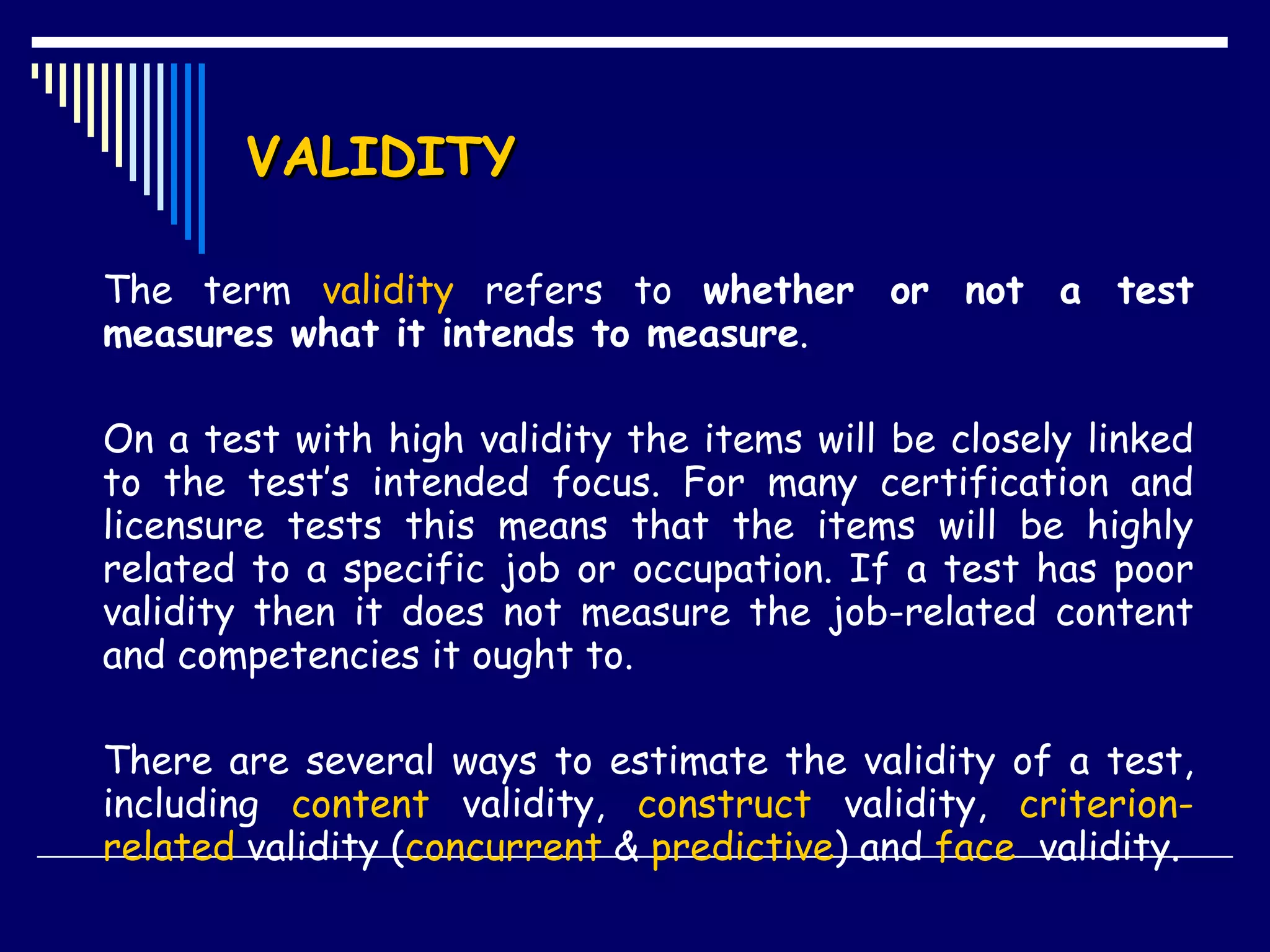 VALIDITY The term  validity  refers to  whether or not a test measures what it intends to measure .  On a test with high validity the items will be closely linked to the test’s intended focus. For many certification and licensure tests this means that the items will be highly related to a specific job or occupation. If a test has poor validity then it does not measure the job-related content and competencies it ought to.  There are several ways to estimate the validity of a test, including  content  validity,  construct  validity,  criterion-related  validity ( concurrent  &  predictive ) and  face   validity.  