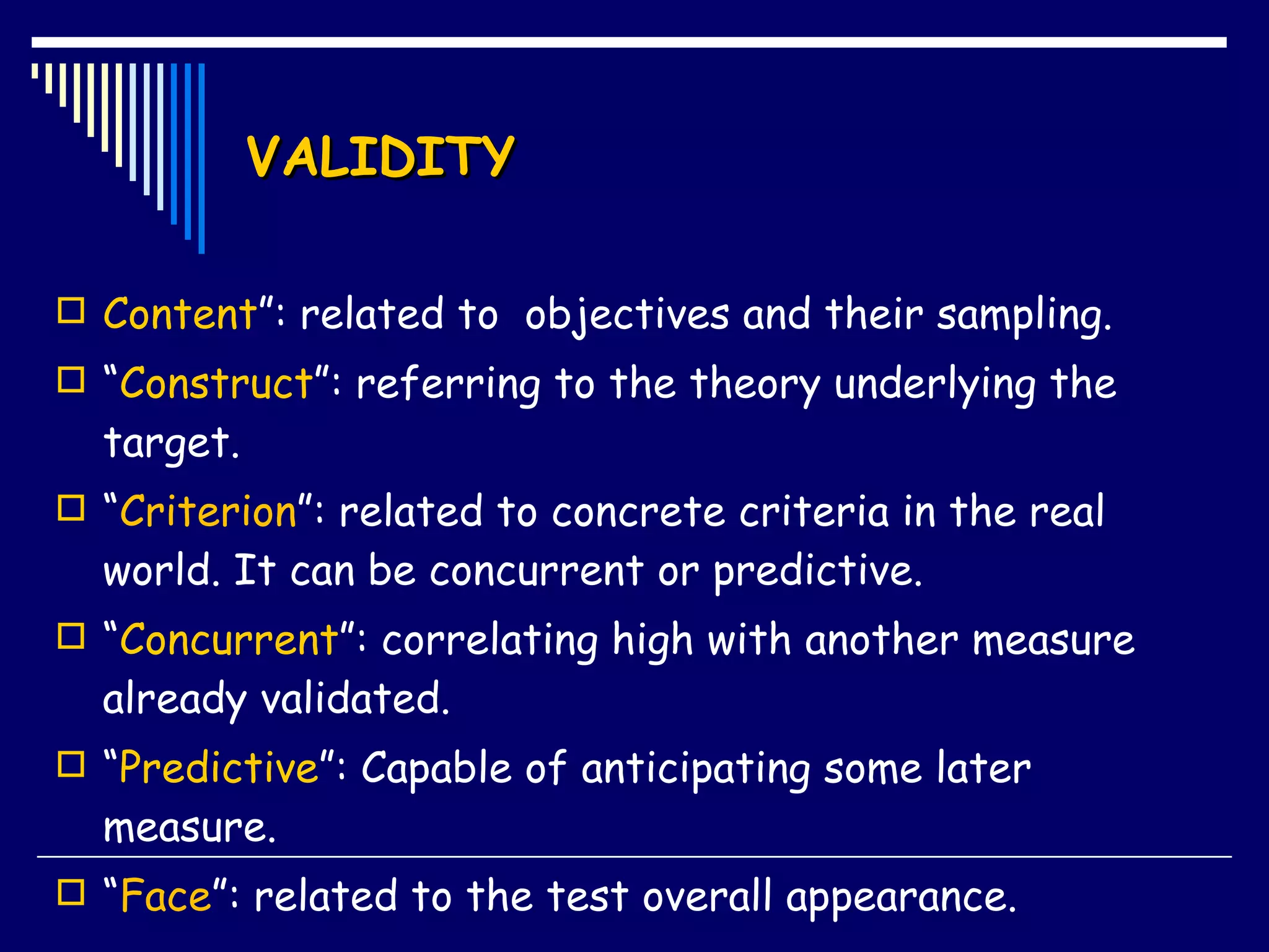 VALIDITY Content ”: related to  objectives and their sampling. “ Construct ”: referring to the theory underlying the target. “ Criterion ”: related to concrete criteria in the real world. It can be concurrent or predictive. “ Concurrent ”: correlating high with another measure  already validated.  “ Predictive ”: Capable of anticipating some later measure.  “ Face ”:  related to the test overall appearance. 