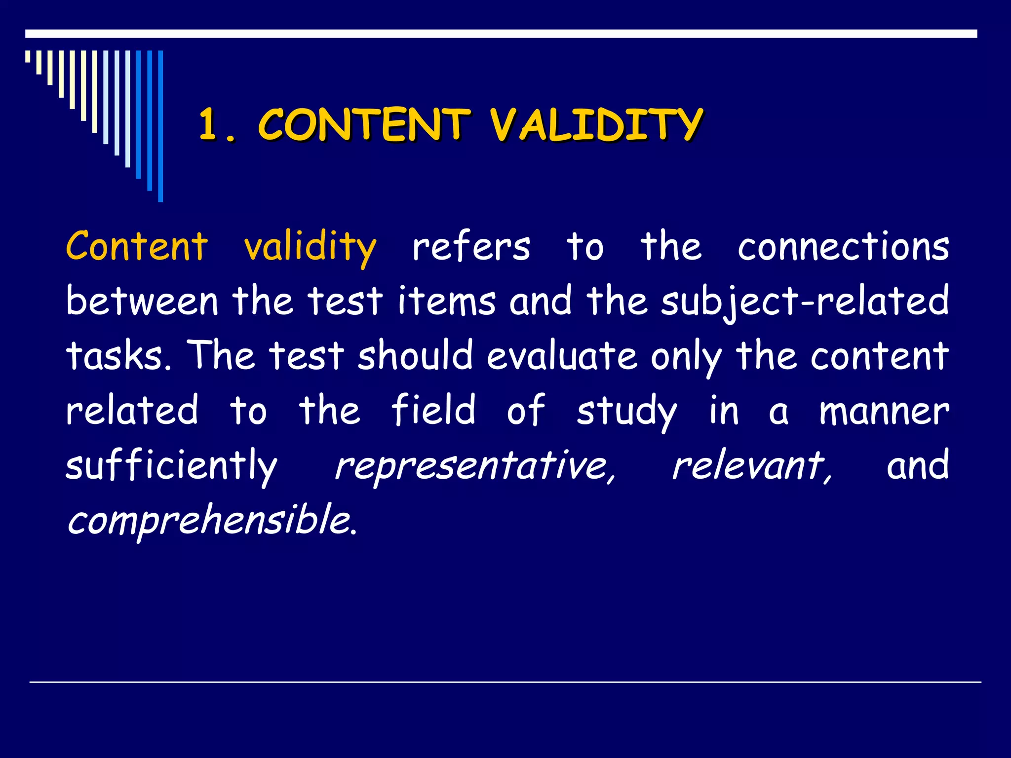 1. CONTENT VALIDITY Content validity  refers to the connections between the test items and the subject-related tasks. The test should evaluate only the content related to the field of study in a manner sufficiently  representative, relevant,  and  comprehensible .  