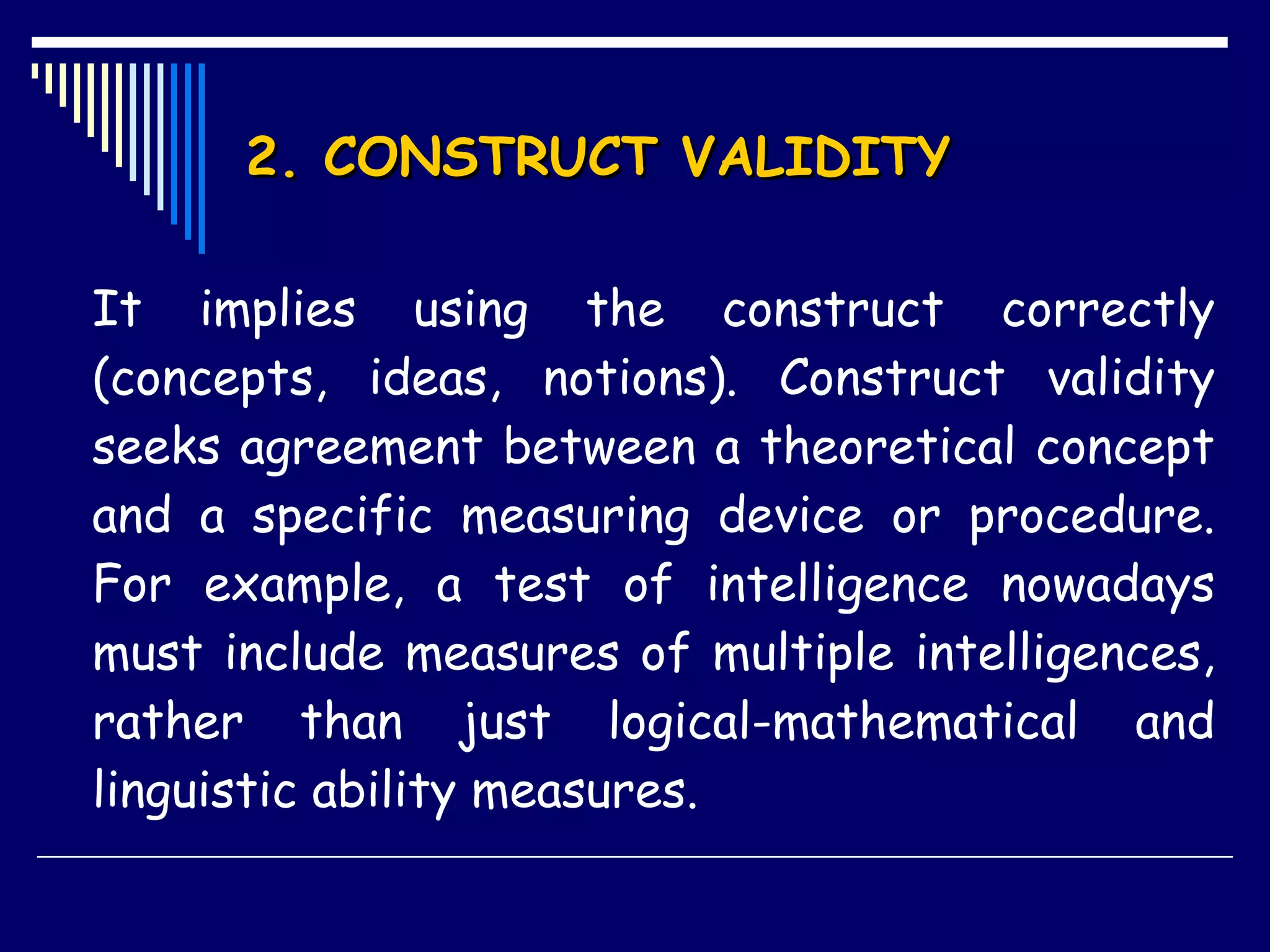 2. CONSTRUCT VALIDITY It implies using the construct correctly (concepts, ideas, notions). Construct validity seeks agreement between a theoretical concept and a specific measuring device or procedure. For example, a test of intelligence nowadays must include measures of multiple intelligences, rather than just logical-mathematical and linguistic ability measures.  