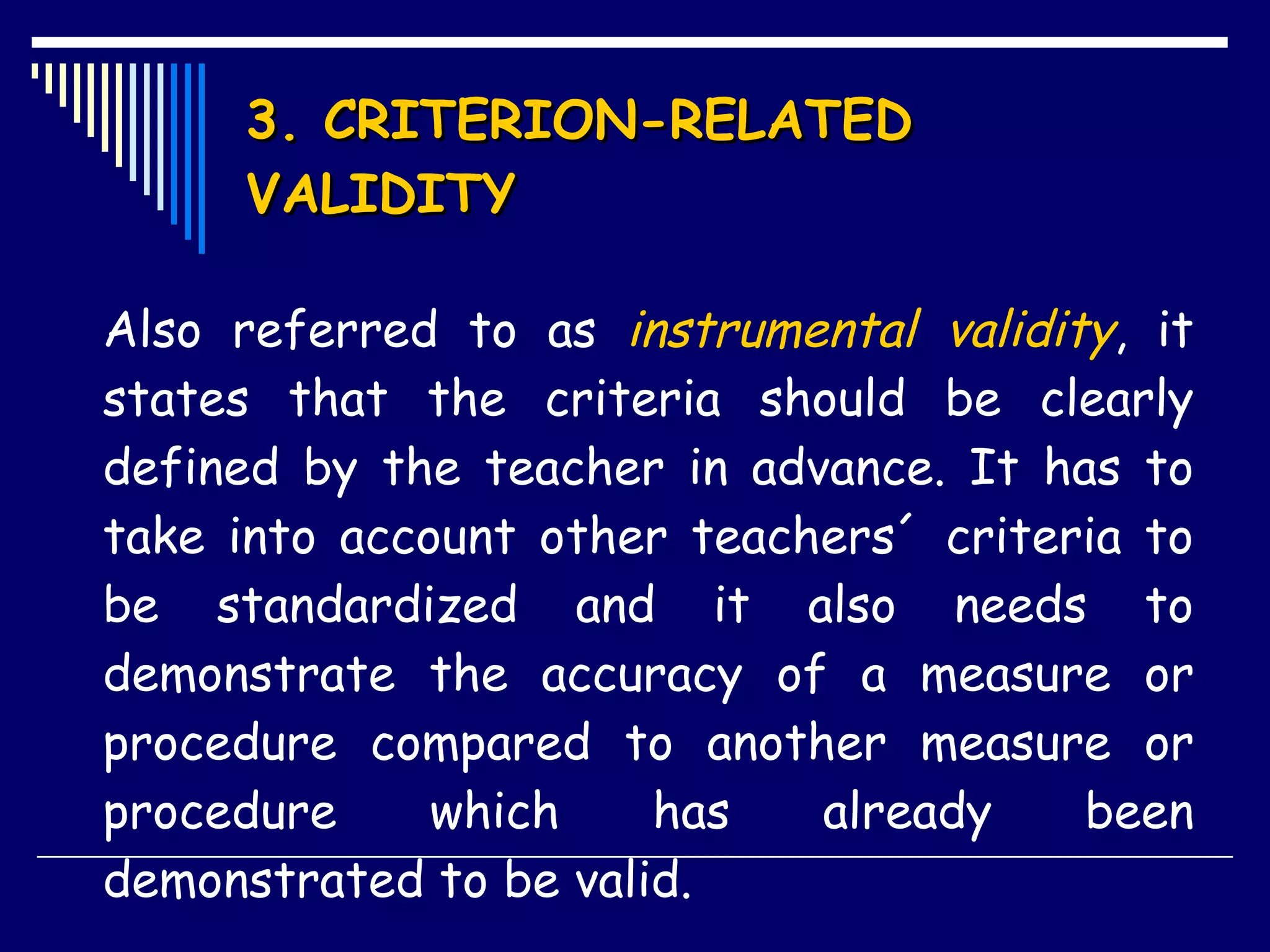 3. CRITERION-RELATED VALIDITY Also referred to as  instrumental validity , it states that the criteria should be clearly defined by the teacher in advance. It has to take into account other teachers´ criteria to be standardized and it also needs to demonstrate the accuracy of a measure or procedure compared to another measure or procedure which has already been demonstrated to be valid.  