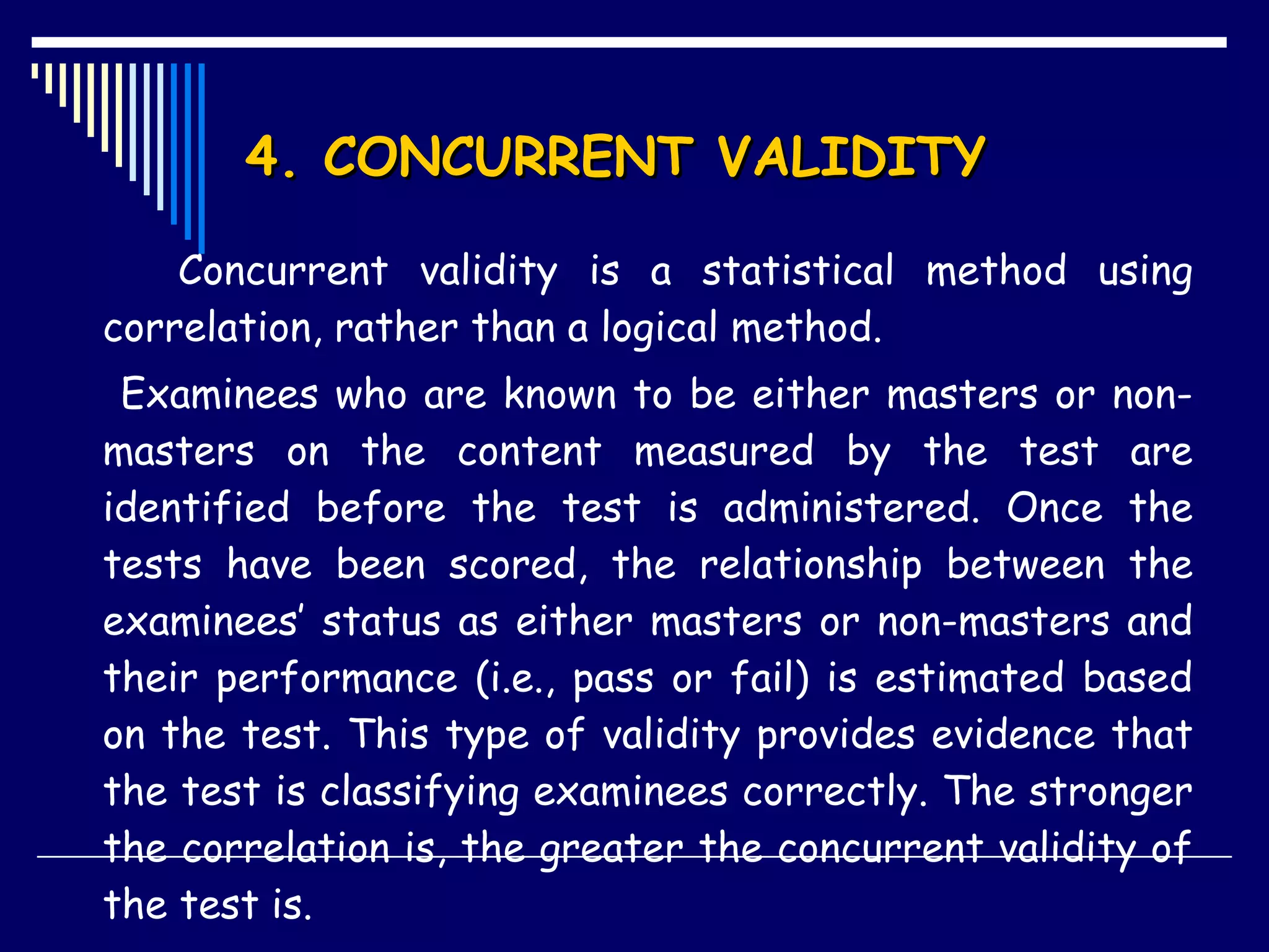 4. CONCURRENT VALIDITY Concurrent validity is a statistical method using correlation, rather than a logical method. Examinees who are known to be either masters or non-masters on the content measured by the test are identified before the test is administered. Once the tests have been scored, the relationship between the examinees’ status as either masters or non-masters and their performance (i.e., pass or fail) is estimated based on the test. This type of validity provides evidence that the test is classifying examinees correctly. The stronger the correlation is, the greater the concurrent validity of the test is. 