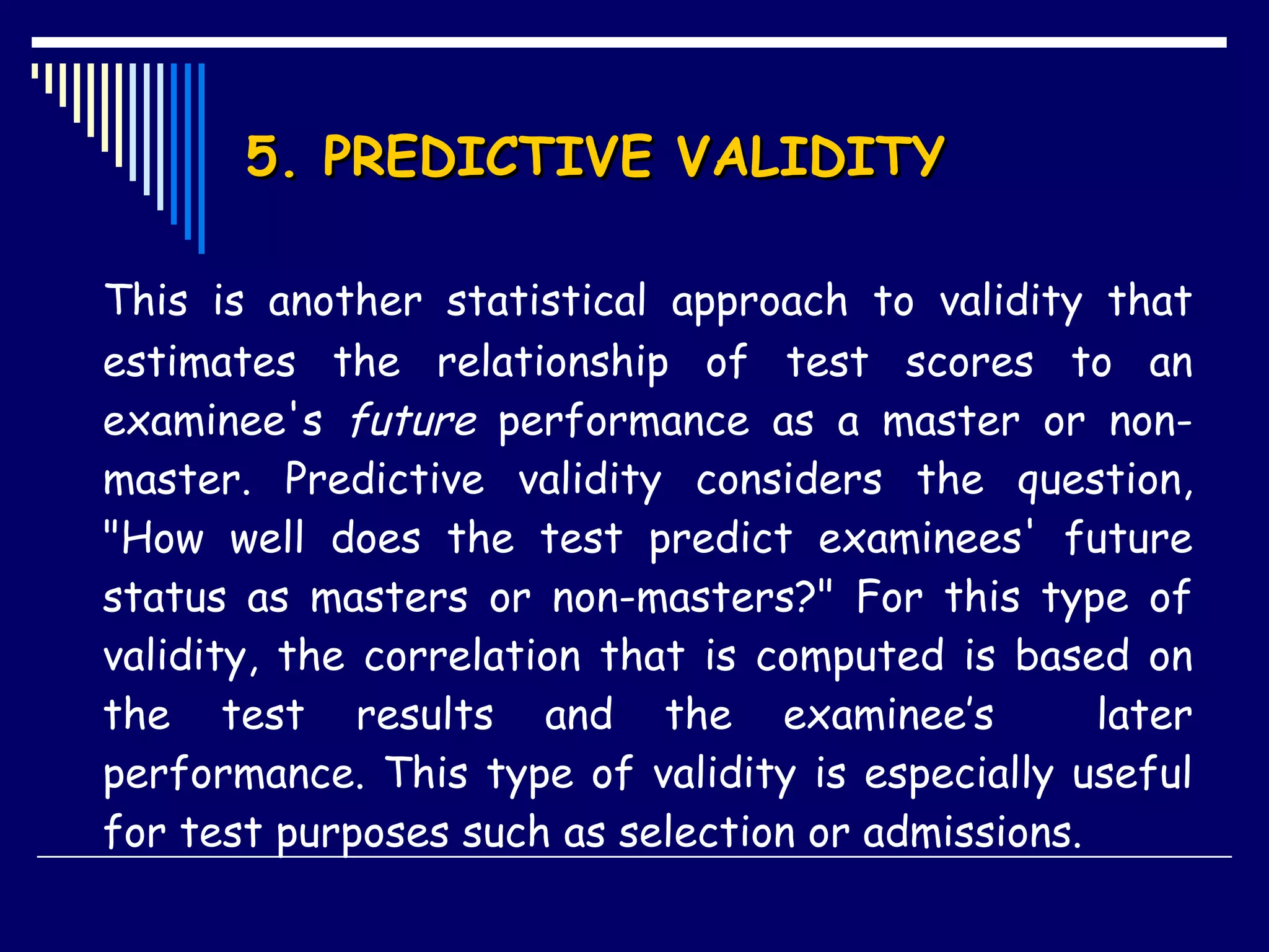 5. PREDICTIVE VALIDITY This is another statistical approach to validity that estimates the relationship of test scores to an examinee's  future  performance as a master or non-master. Predictive validity considers the question, &quot;How well does the test predict examinees' future status as masters or non-masters?&quot; For this type of validity, the correlation that is computed is based on the test results and the examinee’s  later performance. This type of validity is especially useful for test purposes such as selection or admissions. 