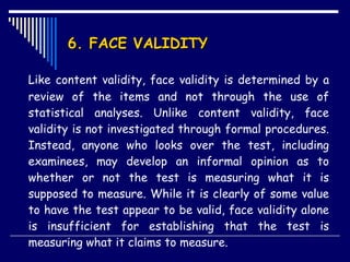 6. FACE VALIDITY Like content validity, face validity is determined by a review of the items and not through the use of statistical analyses. Unlike content validity, face validity is not investigated through formal procedures. Instead, anyone who looks over the test, including examinees, may develop an informal opinion as to whether or not the test is measuring what it is supposed to measure. While it is clearly of some value to have the test appear to be valid, face validity alone is insufficient for establishing that the test is measuring what it claims to measure.  