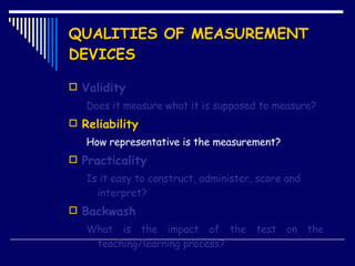 QUALITIES OF MEASUREMENT DEVICES Validity Does it measure what it is supposed to measure? Reliability How representative is the measurement? Practicality Is it easy to construct, administer, score and interpret? Backwash What is the impact of the test on the  teaching/learning process? 
