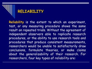 RELIABILITY Reliability  is the extent to which an experiment, test, or any measuring procedure shows the same result on repeated trials. Without the agreement of independent observers able to replicate research procedures, or the ability to use research tools and procedures that produce consistent measurements, researchers would be unable to satisfactorily draw conclusions, formulate theories, or make claims about the generalizability of their research. For researchers, four key types of reliability are:  