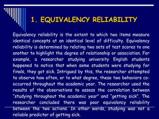 1. EQUIVALENCY RELIABILITY  Equivalency reliability is the extent to which two items measure identical concepts at an identical level of difficulty. Equivalency reliability is determined by relating two sets of test scores to one another to highlight the degree of relationship or association. For example, a researcher studying university English students happened to notice that when some students were studying for finals, they got sick. Intrigued by this, the researcher attempted to observe how often, or to what degree, these two behaviors co-occurred throughout the academic year. The researcher used the results of the observations to assess the correlation between “studying throughout the academic year” and “getting sick”. The researcher concluded there was poor equivalency reliability between the two actions. In other words, studying was not a reliable predictor of getting sick.  