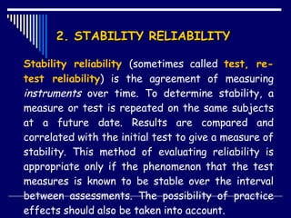 2. STABILITY RELIABILITY  Stability reliability  (sometimes called  test, re-test reliability ) is the agreement of measuring  instruments  over time. To determine stability, a measure or test is repeated on the same subjects at a future date. Results are compared and correlated with the initial test to give a measure of stability. This method of evaluating reliability is appropriate only if the phenomenon that the test measures is known to be stable over the interval between assessments. The possibility of practice effects should also be taken into account. 