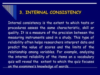 3. INTERNAL CONSISTENCY  Internal consistency is the extent to which tests or procedures assess the same characteristic, skill or quality. It is a measure of the precision between the measuring instruments used in a study. This type of reliability often helps researchers interpret data and predict the value of scores and the limits of the relationship among variables. For example, analyzing the internal reliability of the items on a vocabulary quiz will reveal the  extent to which the quiz focuses on the examinee’s knowledge of words. 