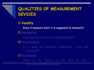 QUALITIES OF MEASUREMENT DEVICES Validity Does it measure what it is supposed to measure? Reliability How representative is the measurement? Practicality Is it easy to construct, administer, score and interpret? Backwash What is the impact of the test on the  teaching/learning process? 